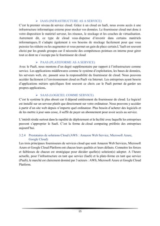 15
 IAAS (INFRASTRUCTURE AS A SERVICE)
C’est le premier niveau de service cloud. Grâce à un cloud en IaaS, nous avons accès à une
infrastructure informatique externe pour stocker vos données. Le fournisseur cloud met donc à
votre disposition le matériel serveur, les réseaux, le stockage et les couches de virtualisation.
Autrement dit, ce type de cloud vous dispense d’investir dans certains matériels
informatiques. Il s’adapte également à vos besoins de stockage facilement pour que vous
puissiez les réduire ou les augmenter et vous permet un gain de place certain.L’IaaS est souvent
choisi par les grands groupes car il nécessite des compétences pointues en interne pour gérer
tout ce dont ne s’occupe pas le fournisseur de cloud
 PAAS (PLATEFORME AS A SERVICE)
Avec le PaaS, nous montons d’un degré supplémentaire par rapport à l’infrastructure comme
service. Les applications middlewares comme le système d’exploitation, les bases de données,
les serveurs web, etc. passent sous la responsabilité du fournisseur de cloud. Nous pouvons
accéder facilement à l’environnement cloud en PaaS via Internet. Les entreprises ayant besoin
d’applications métiers spécifiques font souvent ce choix car le PaaS permet de garder ses
propres applications.
 SAAS (LOGICIEL COMME SERVICE)
C’est le système le plus abouti car il dépend entièrement du fournisseur de cloud. Le logiciel
est installé sur un serveur plutôt que directement sur votre ordinateur. Nous pouvons y accéder
à partir d’un site web depuis n’importe quel ordinateur. Plus besoin d’acheter des logiciels et
de les mettre à jour sans cesse, il suffit de payer un abonnement pour avoir accès au service.
L’intérêt réside surtout dans la rapidité de déploiement et la facilité avec laquelle les entreprises
peuvent s’approprier le SaaS. C’est la forme de cloud computing préférée des entreprises
aujourd’hui.
3.2.4 Prestataires de solutions Cloud (AWS : Amazon Web Service, Microsoft Azure,
Google Cloud)
Les trois principaux fournisseurs de services cloud que sont Amazon Web Services, Microsoft
Azure et Google Cloud Platform ont chacun leurs qualités et leurs défauts. Connaitre les forces
et faiblesses de chacun est stratégique pour décider quelle(s) solution(s) adopter. A l’heure
actuelle, pour l’infrastructure en tant que service (IaaS) et la plate-forme en tant que service
(PaaS), le marché est clairement dominé par 3 acteurs : AWS, Microsoft Azure et Google Cloud
Platform.
 