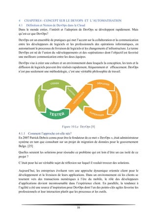 16
4 CHAPITRE4 : CONCEPT SUR LE DEVOPS ET L’AUTOMATISATION
4.1 Définition et Notion de DevOps dans le Cloud
Dans le monde entier, l’intérêt et l’adoption de DevOps se développent rapidement. Mais
qu’est-ce que DevOps?
DevOps est un ensemble de pratiques qui met l’accent sur la collaboration et la communication
entre les développeurs de logiciels et les professionnels des opérations informatiques, en
automatisant le processus de livraison de logiciels et les changements d’infrastructure. Le terme
DevOps est né de l’union du «développement» et des «opérations» dont l’objectif est favorisé
une meilleure communication entre les deux équipes.
DevOps vise à créer une culture et un environnement dans lesquels la conception, les tests et la
diffusion de logiciels peuvent être réalisés rapidement, fréquemment et efficacement. DevOps
n’est pas seulement une méthodologie, c’est une véritable philosophie de travail.
Figure 10:Le DevOps [8]
4.1.1 Comment l’approche est-elle née?
En 2007 Patrick Debois connu pour être le fondateur de ce mot « DevOps », était administrateur
système en tant que consultant sur un projet de migration de données pour le gouvernement
Belge. [25]
Quelles seraient les solutions pour résoudre ce problème qui est loin d’être un cas isolé de ce
projet ?
C’était pour lui un véritable sujet de réflexion sur lequel il voulait trouver des solutions.
Aujourd’hui, les entreprises évoluent vers une approche dynamique orientée client pour le
développement et la livraison de leurs applications. Dans un environnement où les clients se
tournent vers des transactions numériques à l’ère du mobile, le rôle des développeurs
d’applications devient incontournable dans l’expérience client. En parallèle, la tendance à
l’agilité a été une source d’inspiration pour DevOps dont l’un des points-clés agiles favorise les
professionnels et leur interaction plutôt que les processus et les outils.
 
