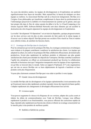 17
Au cours des dernières années, les équipes de développement et d’exploitation ont amélioré
significativement leur façon de travailler. Mais aujourd’hui, le besoin de réaligner ces deux
équipes se renforce. Le mouvement DevOps naît de ce besoin de réalignement. DevOps est à
l’origine d’une philosophie qui transforme complètement la façon dont les professionnels de
l’informatique perçoivent la stabilité et le fonctionnement du système qu’ils gèrent, ainsi que
leur propre rôle dans le flux de valeur ajoutée du début à la fin. Le Cloud Computing et les
réseaux logiciels SDN, Software-Defined Network) sont deux éléments qui ont accéléré la
destruction des silos lesquels séparaient les équipes de développement et d’exploitation.
La rivalité “development VS Operations” est en train de disparaître, quoique progressivement,
car les deux services sont de plus en plus conscients de faire partie de la même équipe et
d’œuvrer vers le même objectif. DevOps permet aux sociétés d’être réactif au Time to market
avec célérité et donc, de satisfaire les besoins clients.
4.1.2 Avantages du DevOps dans le cloud privé
Pour les entreprises qui suivent les pratiques DevOps, les avantages commerciaux et techniques
sont évidents et la plupart contribuent à améliorer la satisfaction des clients. Les équipes qui
adoptent la culture, les outils et les pratiques DevOps collaborent efficacement, deviennent plus
productives, livrent plus rapidement de meilleurs produits et obtiennent une plus grande
satisfaction des clients pour atteindre les objectifs de l’entreprise. DevOps contribue à améliorer
l’agilité des entreprises en offrant un environnement productif qui favorise la collaboration
mutuelle et fructueuse ainsi que l’intégration transparente entre les équipes d’une organisation,
où qu’elles se trouvent dans le monde. Selon un rapport d’UpGuard, 63 % des organisations
qui ont mis en œuvre DevOps ont vu leurs déploiements de logiciels s’améliorer et leurs
produits sortir plus fréquemment.
Voyons plus clairement comment DevOps peut vous aider et profiter à votre équipe.
 Grande vitesse de développement
Le modèle DevOps aide les développeurs et les équipes opérationnelles à tout automatiser afin
qu’ils puissent innover plus rapidement, produire à grande vitesse des logiciels de haute qualité,
s’adapter rapidement aux changements et développer efficacement leur activité.
 Livraison rapide
Vous pouvez augmenter la vitesse et la fréquence de vos versions, adapter des cycles courts et
réduire les délais de commercialisation avec l’aide de DevOps. Lorsque vous diffusez
rapidement le produit et ses fonctionnalités, vous pouvez effectuer des corrections rapides de
bugs, répondre plus rapidement aux besoins des clients et obtenir un avantage concurrentiel sur
le marché grâce à des produits de meilleure qualité.
 Stabilité et fiabilité du système
 