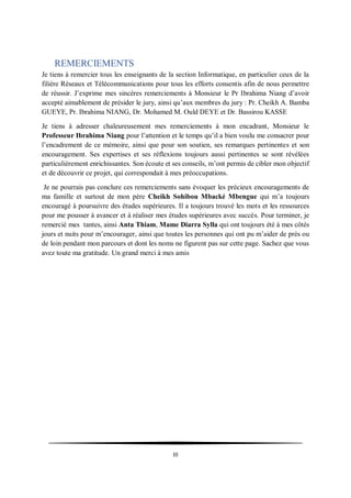 III
REMERCIEMENTS
Je tiens à remercier tous les enseignants de la section Informatique, en particulier ceux de la
filière Réseaux et Télécommunications pour tous les efforts consentis afin de nous permettre
de réussir. J’exprime mes sincères remerciements à Monsieur le Pr Ibrahima Niang d’avoir
accepté aimablement de présider le jury, ainsi qu’aux membres du jury : Pr. Cheikh A. Bamba
GUEYE, Pr. Ibrahima NIANG, Dr. Mohamed M. Ould DEYE et Dr. Bassirou KASSE
Je tiens à adresser chaleureusement mes remerciements à mon encadrant, Monsieur le
Professeur Ibrahima Niang pour l’attention et le temps qu’il a bien voulu me consacrer pour
l’encadrement de ce mémoire, ainsi que pour son soutien, ses remarques pertinentes et son
encouragement. Ses expertises et ses réflexions toujours aussi pertinentes se sont révélées
particulièrement enrichissantes. Son écoute et ses conseils, m’ont permis de cibler mon objectif
et de découvrir ce projet, qui correspondait à mes préoccupations.
Je ne pourrais pas conclure ces remerciements sans évoquer les précieux encouragements de
ma famille et surtout de mon père Cheikh Sohibou Mbacké Mbengue qui m’a toujours
encouragé à poursuivre des études supérieures. Il a toujours trouvé les mots et les ressources
pour me pousser à avancer et à réaliser mes études supérieures avec succès. Pour terminer, je
remercié mes tantes, ainsi Anta Thiam, Mame Diarra Sylla qui ont toujours été à mes côtés
jours et nuits pour m’encourager, ainsi que toutes les personnes qui ont pu m’aider de près ou
de loin pendant mon parcours et dont les noms ne figurent pas sur cette page. Sachez que vous
avez toute ma gratitude. Un grand merci à mes amis
 