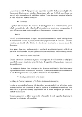 18
Les pratiques et outils DevOps garantissent la qualité et la stabilité des logiciels malgré tous les
changements d’infrastructure introduits. Des pratiques telles que CI/CD, la surveillance, etc.
sont très utiles pour maintenir la stabilité du système. Ce qui, à son tour, augmente la fiabilité
de votre logiciel aux yeux des utilisateurs.
 Évolutivité
La gestion et l’exploitation des processus de développement et de l’infrastructure à grande
échelle sont améliorées grâce à DevOps. L’automatisation et la cohérence vous permettent de
gérer efficacement des systèmes complexes et changeants avec moins de risques.
Sécurité
DevSecOps a été introduit dans les tuyaux afin que chaque membre de l’équipe soit responsable
du maintien de la sécurité, et pas seulement votre équipe de sécurité. Il vous aide à suivre les
problèmes de sécurité, à les détecter et à les résoudre avant qu’ils ne puissent causer des
dommages.
Vous pouvez donc rester conforme et mieux contrôler la sécurité en utilisant des méthodes de
gestion de la configuration, des politiques de conformité automatisées et un contrôle granulaire.
 Satisfaction accrue des clients
Grâce à la livraison accélérée des logiciels, vous disposerez de suffisamment de temps pour
recueillir les retours des clients, suivre l’évolution du logiciel à différentes étapes et proposer
des modifications.
Par conséquent, lorsque vous travaillez sur les défauts et améliorez les fonctionnalités du
logiciel en fonction des demandes des utilisateurs, cela augmente leur niveau de satisfaction.
Ils font davantage confiance à vos produits et deviennent des clients fidèles.
 Avantage concurrentiel sur le marché
La clé est de s’adapter rapidement à l’évolution des demandes du marché.
La mise en œuvre de DevOps vous aide à accélérer la sortie des logiciels, la livraison rapide,
les fonctionnalités haut de gamme, la sécurité renforcée et la satisfaction des clients. Vous
bénéficiez d’un puissant avantage concurrentiel sur les autres entreprises qui utilisent la
méthode traditionnelle.
En outre, cela permet de réduire les coûts liés à l’ensemble du cycle logiciel et d’optimiser le
retour sur investissement et la rentabilité.
 