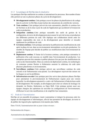 19
4.1.3 Les pratiques de DevOps dans le cloud prive
Les pratiques DevOps améliorent en continu et automatisent les processus. Bon nombre d'entre
elles portent sur une ou plusieurs phases du cycle de développement :
 Développement continu. Cette pratique couvre les phases de planification et de codage
dans le cycle de vie DevOps et peut inclure des mécanismes de contrôle des versions.
 Tests continus. Cette pratique prévoit des tests automatisés, planifiés et continus lors
de l'écriture ou de la mise à jour du code de l'application qui accélèrent la livraison du
code en production.
 Intégration continue. Cette pratique rassemble des outils de gestion de la
configuration, de test et de développement pour assurer le suivi de la mise en production
des différentes portions du code. Elle implique une collaboration étroite entre les
équipes responsables des tests et du développement pour identifier et résoudre
rapidement les problèmes de code.
 Livraison continue. Cette pratique automatise la publication des modifications du code
après la phase de test, dans un environnement intermédiaire ou de prés production. Un
membre de l'équipe peut décider de publier ces modifications dans l'environnement de
production.
 Déploiement continu. À l'instar de la livraison continue, cette pratique automatise la
publication d'un code nouveau ou modifié dans l'environnement de production. Les
entreprises peuvent être amenées à publier plusieurs fois par jour des modifications du
code ou des fonctionnalités. Dans un contexte de déploiement continu, les technologies
de conteneur comme Docker et Kubernetes assurent la cohérence du code entre
plusieurs plateformes et environnements.
 Surveillance continue. Cette pratique prévoit une surveillance continue du code
exécuté et de l'infrastructure sous-jacente. Les développeurs reçoivent des retours sur
les bogues ou sur les problèmes.
 Infrastructure-as-code Cette pratique peut être suivie dans plusieurs phases DevOps
pour automatiser le provisionnement de l'infrastructure requise pour une version
logicielle. Les développeurs ajoutent le « code » de l'infrastructure à l'aide de leurs outils
de développement. Par exemple, un développeur peut créer un volume de stockage à la
demande via Docker, Kubernetes ou Open Shift. Cette pratique permet aussi aux
équipes chargées des opérations de surveiller les configurations de l'environnement,
d'effectuer le suivi des modifications et de simplifier leur restauration.
4.2 Etude de l’Automatisation
DevOps est un ensemble de pratiques visant à automatiser et intégrer les processus entre les
équipes de développement et informatiques, afin de leur permettre de développer, de tester et
de publier des logiciels plus rapidement et de manière plus fiable.
Dans l’IAAS, l'automatisation doit se jouer à deux niveaux :
Orchestration des briques ;
Automatisation des déploiements.
 