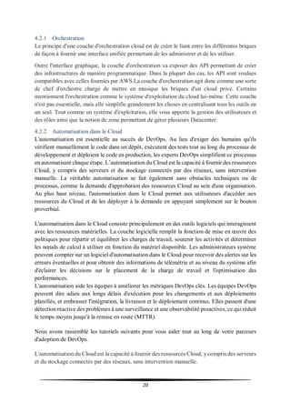 20
4.2.1 Orchestration
Le principe d'une couche d'orchestration cloud est de créer le liant entre les différentes briques
de façon à fournir une interface unifiée permettant de les administrer et de les utiliser.
Outre l'interface graphique, la couche d'orchestration va exposer des API permettant de créer
des infrastructures de manière programmatique. Dans la plupart des cas, les API sont voulues
compatibles avec celles fournies par AWS.La couche d'orchestration agit donc comme une sorte
de chef d'orchestre chargé de mettre en musique les briques d'un cloud privé. Certains
mentionnent l'orchestration comme le système d'exploitation du cloud lui-même. Cette couche
n'est pas essentielle, mais elle simplifie grandement les choses en centralisant tous les outils en
un seul. Tout comme un système d'exploitation, elle vous apporte la gestion des utilisateurs et
des rôles ainsi que la notion de zone permettant de gérer plusieurs Datacenter.
4.2.2 Automatisation dans le Cloud
L'automatisation est essentielle au succès de DevOps. Au lieu d'exiger des humains qu'ils
vérifient manuellement le code dans un dépôt, exécutent des tests tout au long du processus de
développement et déploient le code en production, les experts DevOps simplifient ce processus
en automatisant chaque étape. L’automatisation du Cloud est la capacité à fournir des ressources
Cloud, y compris des serveurs et du stockage connectés par des réseaux, sans intervention
manuelle. La véritable automatisation se fait également sans obstacles techniques ou de
processus, comme la demande d'approbation des ressources Cloud au sein d'une organisation.
Au plus haut niveau, l'automatisation dans le Cloud permet aux utilisateurs d'accéder aux
ressources du Cloud et de les déployer à la demande en appuyant simplement sur le bouton
proverbial.
L'automatisation dans le Cloud consiste principalement en des outils logiciels qui interagissent
avec les ressources matérielles. La couche logicielle remplit la fonction de mise en œuvre des
politiques pour répartir et équilibrer les charges de travail, soutenir les activités et déterminer
les nœuds de calcul à utiliser en fonction du matériel disponible. Les administrateurs système
peuvent compter sur un logiciel d'automatisation dans le Cloud pour recevoir des alertes sur les
erreurs éventuelles et pour obtenir des informations de télémétrie et au niveau du système afin
d'éclairer les décisions sur le placement de la charge de travail et l'optimisation des
performances.
L'automatisation aide les équipes à améliorer les métriques DevOps clés. Les équipes DevOps
peuvent dire adieu aux longs délais d'exécution pour les changements et aux déploiements
planifiés, et embrasser l'intégration, la livraison et le déploiement continus. Elles passent d'une
détection réactive des problèmes à une surveillance et une observabilité proactives, ce qui réduit
le temps moyen jusqu'à la remise en route (MTTR).
Nous avons rassemblé les tutoriels suivants pour vous aider tout au long de votre parcours
d'adoption de DevOps.
L'automatisation du Cloud est la capacité à fournir des ressources Cloud, y compris des serveurs
et du stockage connectés par des réseaux, sans intervention manuelle.
 