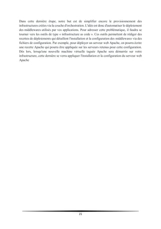 21
Dans cette dernière étape, notre but est de simplifier encore le provisionnement des
infrastructures créées via la couche d'orchestration. L'idée est donc d'automatiser le déploiement
des middlewares utilisés par vos applications. Pour adresser cette problématique, il faudra se
tourner vers les outils de type « infrastructure as code ». Ces outils permettent de rédiger des
recettes de déploiements qui détaillent l'installation et la configuration des middlewares via des
fichiers de configuration. Par exemple, pour déployer un serveur web Apache, on pourra écrire
une recette Apache qui pourra être appliquée sur les serveurs retenus pour cette configuration.
Dès lors, lorsqu'une nouvelle machine virtuelle taguée Apache sera démarrée sur votre
infrastructure, cette dernière se verra appliquer l'installation et la configuration du serveur web
Apache
 