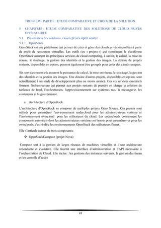 22
TROISIEME PARTIE : ETUDE COMPARATIVE ET CHOIX DE LA SOLUTION
5 CHAPITRE5 : ETUDE COMPARATIVE DES SOLUTIONS DE CLOUD PRIVES
OPEN SOURCE
5.1 Présentation des solutions clouds privés open source
5.1.1 OpenStack
OpenStack est une plateforme qui permet de créer et gérer des clouds privés ou publics à partir
de pools de ressources virtuelles. Les outils (ou « projets ») qui constituent la plateforme
OpenStack assurent les principaux services de cloud computing, à savoir, le calcul, la mise en
réseau, le stockage, la gestion des identités et la gestion des images. La dizaine de projets
restants, disponibles en option, peuvent également être groupés pour créer des clouds uniques.
Six services essentiels assurent la puissance de calcul, la mise en réseau, le stockage, la gestion
des identités et la gestion des images. Une dizaine d'autres projets, disponibles en option, sont
actuellement à un stade de développement plus ou moins avancé. Ces six services essentiels
forment l'infrastructure qui permet aux projets restants de prendre en charge la création de
tableaux de bord, l'orchestration, l'approvisionnement sur systèmes nus, la messagerie, les
conteneurs et la gouvernance.
a. Architecture d’OpenStack
L'architecture d'OpenStack se compose de multiples projets Open Source. Ces projets sont
utilisés pour paramétrer l'environnement undercloud pour les administrateurs système et
l'environnement overcloud pour les utilisateurs du cloud. Les underclouds contiennent les
composants essentiels dont les administrateurs système ont besoin pour paramétrer et gérer les
overclouds, c'est-à-dire les environnements OpenStack des utilisateurs finaux.
Elle s’articule autour de trois composants:
 OpenStackCompute (projet Nova)
Compute sert à la gestion de larges réseaux de machines virtuelles et d’une architecture
redondante et évolutive. Elle fournit une interface d’administration et l’API nécessaire à
l’orchestration du Cloud. Elle inclue : les gestions des instances serveurs, la gestion du réseau
et les contrôle d’accès
 