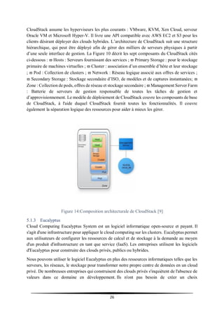 26
CloudStack assume les hyperviseurs les plus courants : VMware, KVM, Xen Cloud, serveur
Oracle VM et Microsoft Hyper-V. Il livre une API compatible avec AWS EC2 et S3 pour les
clients désirant déployer des clouds hybrides. L’architecture de CloudStack suit une structure
hiérarchique, qui peut être déployé afin de gérer des milliers de serveurs physiques à partir
d’une seule interface de gestion. La Figure 10 décrit les sept composants du CloudStack cités
ci-dessous :  Hosts : Serveurs fournissant des services ;  Primary Storage : pour le stockage
primaire de machines virtuelles ;  Cluster : association d’un ensemble d’hôte et leur stockage
;  Pod : Collection de clusters ;  Network : Réseau logique associé aux offres de services ;
 Secondary Storage : Stockage secondaire d’ISO, de modèles et de captures instantanées; 
Zone : Collection de pods, offres de réseau et stockage secondaire ;  Management Server Farm
: Batterie de serveurs de gestion responsable de toutes les tâches de gestion et
d’approvisionnement. Le modèle de déploiement de CloudStack couvre les composants de base
de CloudStack, à l'aide duquel CloudStack fournit toutes les fonctionnalités. Il couvre
également la séparation logique des ressources pour aider à mieux les gérer.
Figure 14:Composition architecturale de CloudStack [9]
5.1.3 Eucalyptus
Cloud Computing Eucalyptus System est un logiciel informatique open-source et payant. Il
s'agit d'une infrastructure pour appliquer le cloud computing sur les clusters. Eucalyptus permet
aux utilisateurs de configurer les ressources de calcul et de stockage à la demande au moyen
d'un produit d'infrastructure en tant que service (IaaS). Les entreprises utilisent les logiciels
d'Eucalyptus pour construire des clouds privés, publics ou hybrides.
Nous pouvons utiliser le logiciel Eucalyptus en plus des ressources informatiques telles que les
serveurs, les réseaux, le stockage pour transformer notre propre centre de données en un cloud
privé. De nombreuses entreprises qui construisent des clouds privés s'inquiètent de l'absence de
valeurs dans ce domaine en développement. Ils n'ont pas besoin de créer un choix
 