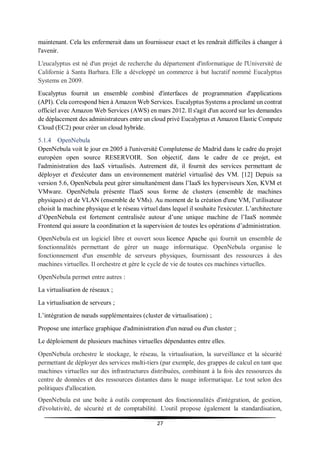 27
maintenant. Cela les enfermerait dans un fournisseur exact et les rendrait difficiles à changer à
l'avenir.
L'eucalyptus est né d'un projet de recherche du département d'informatique de l'Université de
Californie à Santa Barbara. Elle a développé un commerce à but lucratif nommé Eucalyptus
Systems en 2009.
Eucalyptus fournit un ensemble combiné d'interfaces de programmation d'applications
(API). Cela correspond bien à Amazon Web Services. Eucalyptus Systems a proclamé un contrat
officiel avec Amazon Web Services (AWS) en mars 2012. Il s'agit d'un accord sur les demandes
de déplacement des administrateurs entre un cloud privé Eucalyptus et Amazon Elastic Compute
Cloud (EC2) pour créer un cloud hybride.
5.1.4 OpenNebula
OpenNebula voit le jour en 2005 à l'université Complutense de Madrid dans le cadre du projet
européen open source RESERVOIR. Son objectif, dans le cadre de ce projet, est
l'administration des IaaS virtualisés. Autrement dit, il fournit des services permettant de
déployer et d'exécuter dans un environnement matériel virtualisé des VM. [12] Depuis sa
version 5.6, OpenNebula peut gérer simultanément dans l’IaaS les hyperviseurs Xen, KVM et
VMware. OpenNebula présente l'IaaS sous forme de clusters (ensemble de machines
physiques) et de VLAN (ensemble de VMs). Au moment de la création d'une VM, l’utilisateur
choisit la machine physique et le réseau virtuel dans lequel il souhaite l'exécuter. L’architecture
d’OpenNebula est fortement centralisée autour d’une unique machine de l’IaaS nommée
Frontend qui assure la coordination et la supervision de toutes les opérations d’administration.
OpenNebula est un logiciel libre et ouvert sous licence Apache qui fournit un ensemble de
fonctionnalités permettant de gérer un nuage informatique. OpenNebula organise le
fonctionnement d'un ensemble de serveurs physiques, fournissant des ressources à des
machines virtuelles. Il orchestre et gère le cycle de vie de toutes ces machines virtuelles.
OpenNebula permet entre autres :
La virtualisation de réseaux ;
La virtualisation de serveurs ;
L’intégration de nœuds supplémentaires (cluster de virtualisation) ;
Propose une interface graphique d'administration d'un nœud ou d'un cluster ;
Le déploiement de plusieurs machines virtuelles dépendantes entre elles.
OpenNebula orchestre le stockage, le réseau, la virtualisation, la surveillance et la sécurité
permettant de déployer des services multi-tiers (par exemple, des grappes de calcul en tant que
machines virtuelles sur des infrastructures distribuées, combinant à la fois des ressources du
centre de données et des ressources distantes dans le nuage informatique. Le tout selon des
politiques d'allocation.
OpenNebula est une boîte à outils comprenant des fonctionnalités d'intégration, de gestion,
d'évolutivité, de sécurité et de comptabilité. L'outil propose également la standardisation,
 