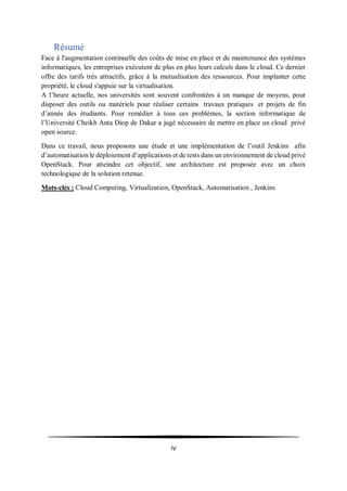 IV
Résumé
Face à l'augmentation continuelle des coûts de mise en place et de maintenance des systèmes
informatiques, les entreprises exécutent de plus en plus leurs calculs dans le cloud. Ce dernier
offre des tarifs très attractifs, grâce à la mutualisation des ressources. Pour implanter cette
propriété, le cloud s'appuie sur la virtualisation.
A l’heure actuelle, nos universités sont souvent confrontées à un manque de moyens, pour
disposer des outils ou matériels pour réaliser certains travaux pratiques et projets de fin
d’année des étudiants. Pour remédier à tous ces problèmes, la section informatique de
l’Université Cheikh Anta Diop de Dakar a jugé nécessaire de mettre en place un cloud privé
open source.
Dans ce travail, nous proposons une étude et une implémentation de l’outil Jenkins afin
d’automatisation le déploiement d’applications et de tests dans un environnement de cloud privé
OpenStack. Pour atteindre cet objectif, une architecture est proposée avec un choix
technologique de la solution retenue.
Mots-clés : Cloud Computing, Virtualization, OpenStack, Automatisation , Jenkins
 