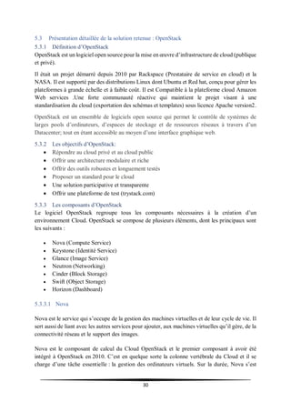 30
5.3 Présentation détaillée de la solution retenue : OpenStack
5.3.1 Définition d’OpenStack
OpenStack est un logiciel open source pour la mise en œuvre d’infrastructure de cloud (publique
et privé).
Il était un projet démarré depuis 2010 par Rackspace (Prestataire de service en cloud) et la
NASA. Il est supporté par des distributions Linux dont Ubuntu et Red hat, conçu pour gérer les
plateformes à grande échelle et à faible coût. Il est Compatible à la plateforme cloud Amazon
Web services .Une forte communauté réactive qui maintient le projet visant à une
standardisation du cloud (exportation des schémas et templates) sous licence Apache version2.
OpenStack est un ensemble de logiciels open source qui permet le contrôle de systèmes de
larges pools d’ordinateurs, d’espaces de stockage et de ressources réseaux à travers d’un
Datacenter; tout en étant accessible au moyen d’une interface graphique web.
5.3.2 Les objectifs d’OpenStack:
 Répondre au cloud privé et au cloud public
 Offrir une architecture modulaire et riche
 Offrir des outils robustes et longuement testés
 Proposer un standard pour le cloud
 Une solution participative et transparente
 Offrir une plateforme de test (trystack.com)
5.3.3 Les composants d’OpenStack
Le logiciel OpenStack regroupe tous les composants nécessaires à la création d’un
environnement Cloud. OpenStack se compose de plusieurs éléments, dont les principaux sont
les suivants :
 Nova (Compute Service)
 Keystone (Identité Service)
 Glance (Image Service)
 Neutron (Networking)
 Cinder (Block Storage)
 Swift (Object Storage)
 Horizon (Dashboard)
5.3.3.1 Nova
Nova est le service qui s’occupe de la gestion des machines virtuelles et de leur cycle de vie. Il
sert aussi de liant avec les autres services pour ajouter, aux machines virtuelles qu’il gère, de la
connectivité réseau et le support des images.
Nova est le composant de calcul du Cloud OpenStack et le premier composant à avoir été
intégré à OpenStack en 2010. C’est en quelque sorte la colonne vertébrale du Cloud et il se
charge d’une tâche essentielle : la gestion des ordinateurs virtuels. Sur la durée, Nova s’est
 