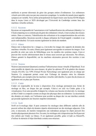31
améliorée et permet désormais de gérer des groupes entiers d’ordinateurs. Les ordinateurs
virtuels sont reliés entre eux par une connexion synaptique. Le nombre de nœuds (aussi appelés
synapses) est variable. Nova utilise principalement les hyperviseurs sans licence KVM intégrés
dans le noyau Linux et XEN développé par l’Université de Cambridge comme base des
machines virtuelles utilisées.
5.3.3.2 Keystone
Keystone est responsable de l’autorisation et de l’authentification des utilisateurs (Identity). Le
Cloud computing ne se contente pas de gérer des ordinateurs virtuels, il met en place des réseaux
entiers. Dans ce contexte, l’identification des utilisateurs et la compartimentation des activités
sont indispensables. Keystone accorde à chaque utilisateur du Cloud (appelé « mandant ») un
accès individualisé. Cet accès recense également les droits du mandant.
5.3.3.3 Glance
Glance met à disposition les « images », c’est-à-dire les images des supports de données des
machines virtuelles. En outre, Glance peut également sauvegarder et restaurer les images. Il est
possible de créer une sorte de bibliothèque avec les modèles des systèmes requis. Ceux-ci
peuvent être recréés ultérieurement dans le réseau aussi souvent que nécessaire. Par ailleurs,
Glance garantit la disponibilité, car les machines nécessaires peuvent être recréées à tout
moment.
5.3.3.4 Neutron
Neutron (anciennement Quantum) constitue l’infrastructure réseau virtuelle d’OpenStack. Il est
ainsi possible de répartir des sous-réseaux, de gérer les adresses IP et de générer des réseaux
virtuels (VLAN). Les VPN (Virtual Private Networking) sont également pris en charge par
Neutron. Ce composant permet avant tout l’échange de données entre les éléments
d’OpenStack, par exemple entre les machines virtuelles individuelles. Le pare-feu du réseau est
également mis en place par Neutron.
5.3.3.5 Cinder
Cinder est responsable de la mise à disposition d’un stockage permanent sous forme de
stockage en bloc, un disque dur par exemple. Celui-ci est créé via Cinder grâce à la
virtualisation. Il est ainsi possible d’adapter les volumes aux besoins (évolutivité). Le stockage
en bloc Cinder se comporte comme un disque dur physique dans un ordinateur. La sécurisation
des données est simple, car l’utilisateur peut accéder au disque dur via une interface centrale
qui possède également une fonction snapshot (instantané).
5.3.3.6 Swift
Swift est le stockage objet. Il peut connecter les stockages dans différents endroits afin de
pouvoir utiliser des objets de données répartis aléatoirement sur des stockages adjacents. Cela
crée, si nécessaire, de manière transparente une redondance puisque les objets peuvent être
stockés physiquement plusieurs fois. En outre, les stockages mis à disposition par Swift peuvent
être utilisés par Cinder ou Glance. Il est également possible, grâce à Ceph ou GlusterFS,
d’utiliser la mémoire d’objet distribuée comme sous-structure.
 