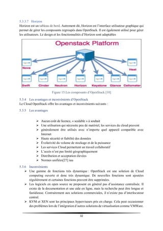 32
5.3.3.7 Horizon
Horizon est un tableau de bord. Autrement dit, Horizon est l’interface utilisateur graphique qui
permet de gérer les composants regroupés dans OpenStack. Il est également utilisé pour gérer
les utilisateurs. Le design et les fonctionnalités d’Horizon sont adaptables
Figure 15:Les composants d’OpenStack [10]
5.3.4 Les avantages et inconvénients d’OpenStack
Le Cloud OpenStack offre les avantages et inconvénients suivants :
5.3.5 Les avantages
 Aucun coût de licence, « scalable » à souhait
 Une utilisation qui nécessite peu de matériel, les services du cloud peuvent
 généralement être utilisés avec n’importe quel appareil compatible avec
Internet
 Haute sécurité et fiabilité des données
 Évolutivité du volume de stockage et de la puissance
 Les services Cloud permettent un travail collaboratif
 L’accès n’est pas limité géographiquement
 Distribution et acceptation élevées
 Normes unifiées[27] iuu
5.3.6 Inconvénients
 Une gamme de fonctions très dynamique : OpenStack est une solution de Cloud
computing ouverte et donc très dynamique. De nouvelles fonctions sont ajoutées
régulièrement et certaines fonctions peuvent être supprimées.
 Les logiciels en open source ne proposent en général pas d’assistance centralisée. Il
existe de la documentation et une aide en ligne, mais la recherche peut être longue et
fastidieuse. Contrairement aux solutions commerciales, il n’existe pas d’interlocuteur
central.
 KVM et XEN sont les principaux hyperviseurs pris en charge. Cela peut occasionner
des problèmes lors de l’intégration d’autres solutions de virtualisation comme VMWare.
 