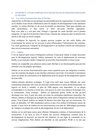 34
6 CHAPITRE 6 : ETUDE COMPARATIVE DES OUTILS D’AUTOMATISATION DANS
LE DEVOPS
6.1 Les outils d’automatisation dans le DevOps
Aujourd’hui, le DevOps est une pratique incontournable pour les organisations. Ce mouvement
est le résultat d’une étroite collaboration entre les équipes de développement et des opérations
système. La culture DevOps n’a de cesse de prendre en importance. Mais pour atteindre une
telle performance, il faut savoir se doter des outils DevOps appropriés.
Pour vous aider à y voir plus clair, Gologic a regroupé les outils DevOps sous 9 grandes
catégories. Il s’agit là d’un portrait à haut niveau. Chacune des catégories dans le présent texte
mérite à elle seule un article complet.
Pour configurer les logiciels, les équipes peuvent compter sur des outils fiables afin
d’automatiser les actions sur les serveurs et gérer efficacement l’infrastructure des systèmes.
Ces outils garantissent l’intégrité du développement et un meilleur contrôle des informations
dans un environnement automatisé :
6.1.1 Jenkins
C’est un logiciel open source d’intégration continue. Conçu pour réduire le temps nécessaire
pour le développement logiciel, Jenkins automatise les tests et déploiements de nouveaux
builds, ce qui rend plus rapide l’intégration de nouvelles fonctionnalités et mises à jour.
Jenkins est compatible avec plusieurs autres outils DevOps et ses fonctionnalités peuvent être
enrichies avec des plugins spécifiques.
Jenkins est un serveur d'automatisation open source populaire pour une intégration continue,
avec des centaines de plugins et une interface utilisateur conviviale. Il est destiné à automatiser
toutes les tâches de construction et de déploiement pour les projets de développement logiciel
de toute taille.
Jenkins présente plusieurs avantages. Il s’agit d’un outil open source fédérant une vaste
communauté proposant sans cesse de nouvelles améliorations et autres perfectionnements. Le
logiciel est facile à installer, et plus de 1000 plugins sont disponibles. Si un plugin
correspondant à vos besoins n’existe pas, vous pouvez le créer vous-même et le partager avec
la communauté. Autre avantage : Jenkins est également gratuit. Enfin, en tant qu’outil
développé avec Java, il peut être porté sur toutes les principales plateformes logicielles. Par
ailleurs, Jenkins se distingue de la plupart des autres outils d’intégration continue par plusieurs
points. Tout d’abord, Jenkins est adopté de manière bien plus large que ses concurrents. Au
total, on dénombre 147 000 installations actives et plus d’un million d’utilisateurs autour du
monde. L’autre force de Jenkins est son interconnexion avec plus de 1000 plugins permettant
de l’intégrer à la plupart des outils de développement, de test et de déploiement.
Jenkins est un outil open-source pour effectuer l'intégration continue et l'automatisation de la
construction, il est écrit en Java. Il fournit des services d'intégration continue pour le
développement de logiciels, qui peuvent être démarrés via une ligne de commande ou un
serveur d'applications Web. Jenkins est distribué en tant qu'archive WAR et en tant que
 