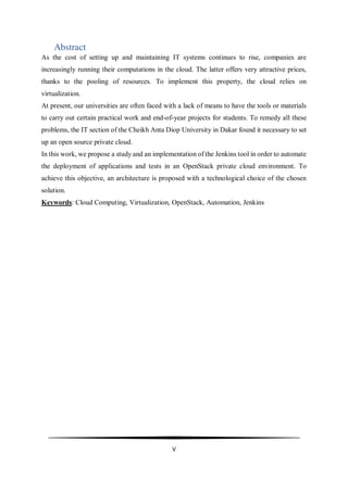 V
Abstract
As the cost of setting up and maintaining IT systems continues to rise, companies are
increasingly running their computations in the cloud. The latter offers very attractive prices,
thanks to the pooling of resources. To implement this property, the cloud relies on
virtualization.
At present, our universities are often faced with a lack of means to have the tools or materials
to carry out certain practical work and end-of-year projects for students. To remedy all these
problems, the IT section of the Cheikh Anta Diop University in Dakar found it necessary to set
up an open source private cloud.
In this work, we propose a study and an implementation of the Jenkins tool in order to automate
the deployment of applications and tests in an OpenStack private cloud environment. To
achieve this objective, an architecture is proposed with a technological choice of the chosen
solution.
Keywords: Cloud Computing, Virtualization, OpenStack, Automation, Jenkins
 