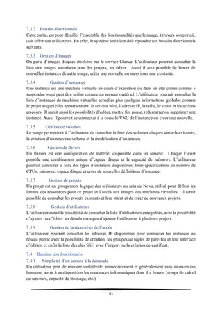 41
7.3.2 Besoins fonctionnels
Cette partie, est pour détailler l’ensemble des fonctionnalités que le nuage, à travers son portail,
doit offrir aux utilisateurs. En effet, le système à réaliser doit répondre aux besoins fonctionnels
suivants.
7.3.3 Gestion d’images
On parle d’images disques stockées par le service Glance. L’utilisateur pourrait consulter la
liste des images autorisées pour les projets, les éditer. Aussi il sera possible de lancer de
nouvelles instances de cette image, créer une nouvelle ou supprimer une existante.
7.3.4 Gestion d’instances
Une instance est une machine virtuelle en cours d’exécution ou dans un état connu comme «
suspendue » qui peut être utilisé comme un serveur matériel. L’utilisateur pourrait consulter la
liste d’instances de machines virtuelles actuelles plus quelques informations globales comme
le projet auquel elles appartiennent, le serveur hôte, l’adresse IP, la taille, le statut et les actions
en cours. Il aurait aussi les possibilités d’éditer, mettre fin, pause, redémarrer ou supprimer une
instance. Aussi Il pourrait se connecter à la console VNC de l’instance ou créer une nouvelle.
7.3.5 Gestion de volumes
Le nuage permettrait à l’utilisateur de consulter la liste des volumes disques virtuels existants,
la création d’un nouveau volume et la modification d’un ancien.
7.3.6 Gestion de flavors
Un flavors est une configuration de matériel disponible dans un serveur. Chaque Flavor
possède une combinaison unique d’espace disque et la capacité de mémoire. L’utilisateur
pourrait consulter la liste des types d’instances disponibles, leurs spécifications en nombre de
CPUs, mémoire, espace disque et créer de nouvelles définitions d’instance.
7.3.7 Gestion de projets
Un projet est un groupement logique des utilisateurs au sein de Nova, utilisé pour définir les
limites des ressources pour ce projet et l’accès aux images des machines virtuelles. Il serait
possible de consulter les projets existants et leur statut et de créer de nouveaux projets.
7.3.8 Gestion d’utilisateurs
L’utilisateur aurait la possibilité de consulter la liste d’utilisateurs enregistrés, avec la possibilité
d’ajouter ou d’éditer les détails mais pas d’ajouter l’utilisateur à plusieurs projets.
7.3.9 Gestion de la sécurité et de l’accès
L’utilisateur pourrait consulter les adresses IP disponibles pour connecter les instances au
réseau public avec la possibilité de création, les groupes de règles de pare-feu et leur interface
d’édition et enfin la liste des clés SSH avec l’import ou la création de certificat.
7.4 Besoins non fonctionnels
7.4.1 Simplicité d’un service à la demande
Un utilisateur peut de manière unilatérale, immédiatement et généralement sans intervention
humaine, avoir à sa disposition les ressources informatiques dont il a besoin (temps de calcul
de serveurs, capacité de stockage, etc.)
 