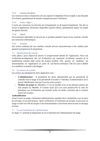 42
7.4.2 Extrême flexibilité
Les ressources mises à disposition ont une capacité d’adaptation forte et rapide à une demande
d’évolution, généralement de manière transparente pour l’utilisateur.
7.4.3 Accès « léger »
L’accès aux ressources ne nécessite pas d’équipement ou de logiciel propriétaire. Ilse fait au
travers d’applications facilement disponibles (parfois libres), généralement depuis un simple
navigateur Internet.
7.4.4 Sûreté
Un évènement indésirable ne devrait pas se produire pendant l’accès d’une machine virtuelle
aux ressources informatiques.
7.4.5 Vivacité
Une action souhaitée par une machine virtuelle arrivera nécessairement à être réalisée pour
garantir la progression du programme.
7.5 Identifications des acteurs
Cette phase a pour objectif de décrire le comportement attendu de l’application. Pour cela
l’utilisation du diagramme des cas d’utilisation qui représente un élément essentiel de la
modélisation orientée objet assure des bonnes résultats .Elle permet de modéliser les
fonctionnalités de l’application de point de vue besoins utilisateur. Elle sert aussi à définir
et à modéliser le produit à développer.
7.6 Les acteurs du système
Les acteurs qui manipuleront notre application sont :
– L’administrateur : Il possèderait les droits administratifs qui lui permettrait de
contrôler tout le nuage et lui permettrait d’accéder à l’interface d’administration sur le
portail «Dashboard» ainsi qu’à tous les autres projets.
– Membre du projet du «Membre»: C’est un membre d’un ou de plusieurs projets qui
sont propres au Membre. Il n’aurait accès qu’à son (ses) projet(s).Par la suite les
principaux cas d’utilisations qui assurent toutes les tâches exécutées par le système
seront mis en place
Authentification
Avant l’accès au nuage, l’utilisateur (administrateur, membre) doit s’authentifier avec la saisie
de son login, et son mot de passe. Après vérification, si l’utilisateur est accepté, il aura accès au
nuage et selon son rôle des projets et des fonctionnalités s’activeront sinon on aura un message
d’erreur.
7.7 Le cas d’utilisation de l’administrateur
La figure 3.1 présente le diagramme de cas d’utilisation de l’administrateur du nuage
 