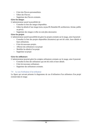 44
- Créer des Flavors personnalisées
- Editer des Flavors.
- Supprimer des Flavors existants.
Gérer les images
L’administrateur aurait la possibilité de :
- Consulter la liste des images disponibles.
- Editer les détails d’une image (nom, noyau ID, Ramdisk ID, architecture, format, public
ou privé).
- Supprimer des images si elles ne sont plus nécessaires
Gérer les projets
L’administrateur aurait la possibilité de gérer les projets existants sur le nuage, ainsi il pourrait :
- Consulter la liste des projets disponibles (locataires) qui ont été créés, leurs détails et
leurs utilisations.
- Créer de nouveaux projets.
- Affecter des utilisateurs à un projet
- Modifier les détails d’un projet
- Supprimer un projet
Gérer les utilisateurs
L’administrateur pourrait gérer les comptes utilisateurs existants sur le nuage, ainsi il pourrait:
- Consulter la liste des utilisateurs qui ont été créés et leurs détails.
- Créer de nouveaux utilisateurs.
- Supprimer des utilisateurs existants.
7.8 Le cas d’utilisateur d’un utilisateur
La figure qui suivant présente le diagramme de cas d’utilisation d’un utilisateur d’un projet
existant dans le nuage.
 