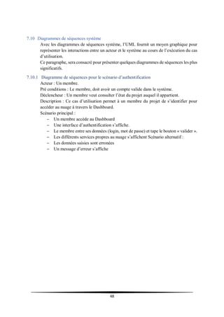 48
7.10 Diagrammes de séquences système
Avec les diagrammes de séquences système, l’UML fournit un moyen graphique pour
représenter les interactions entre un acteur et le système au cours de l’exécution du cas
d’utilisation.
Ce paragraphe, sera consacré pour présenter quelques diagrammes de séquences les plus
significatifs.
7.10.1 Diagramme de séquences pour le scénario d’authentification
Acteur : Un membre.
Pré conditions : Le membre, doit avoir un compte valide dans le système.
Déclencheur : Un membre veut consulter l’état du projet auquel il appartient.
Description : Ce cas d’utilisation permet à un membre du projet de s’identifier pour
accéder au nuage à travers le Dashboard.
Scénario principal :
– Un membre accède au Dashboard
– Une interface d’authentification s’affiche.
– Le membre entre ses données (login, mot de passe) et tape le bouton « valider ».
– Les différents services propres au nuage s’affichent Scénario alternatif :
– Les données saisies sont erronées
– Un message d’erreur s’affiche
 