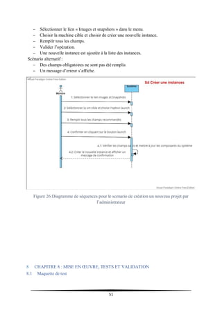 51
– Sélectionner le lien « Images et snapshots » dans le menu.
– Choisir la machine cible et choisir de créer une nouvelle instance.
– Remplir tous les champs.
– Valider l’opération.
– Une nouvelle instance est ajoutée à la liste des instances.
Scénario alternatif :
– Des champs obligatoires ne sont pas été remplis
– Un message d’erreur s’affiche.
Figure 26:Diagramme de séquences pour le scenario de création un nouveau projet par
l’administrateur
8 CHAPITRE 8 : MISE EN ŒUVRE, TESTS ET VALIDATION
8.1 Maquette de test
 