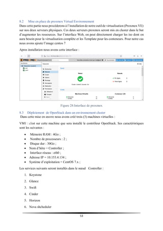 53
8.2 Mise en place de proxmox Virtual Environnement
Dans cette partie nous procéderons à l’installation de notre outil de virtualisation (Proxmox VE)
sur nos deux serveurs physiques. Ces deux serveurs proxmox seront mis en cluster dans le but
d’augmenter les ressources. Sur l’interface Web, on peut directement charger les iso dont on
aura besoin pour la virtualisation complète et les Template pour les conteneurs. Pour notre cas
nous avons ajoute l’image centos 7
Apres installation nous avons cette interface :
Figure 28:Interface de proxmox
8.3 Déploiement de OpenStack dans un environnement cluster
Dans cette mise en œuvre nous avons créé trois (3) machines virtuelles :
VM1 : c'est sur cette machine que sera installé le contrôleur OpenStack. Ses caractéristiques
sont les suivantes :
 Mémoire RAM : 4Go ;
 Nombre de processeurs : 2 ;
 Disque dur : 30Go ;
 Nom d’hôte = Controller ;
 Interface réseau : eth0 ;
 Adresse IP = 10.153.4.134 ;
 Système d’exploitation = CentOS 7.x ;
Les services suivants seront installés dans le nœud Controller :
1. Keystone
2. Glance
3. Swift
4. Cinder
5. Horizon
6. Nova shcheduler
 