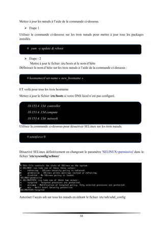 55
Mettez à jour les nœuds à l’aide de la commande ci-dessous.
 Etape 1
Utilisez la commande ci-dessous sur les trois nœuds pour mettre à jour tous les packages
installés.
 Étape : 2
Mettre à jour le fichier /etc/hosts et le nom d’hôte
Définissez le nom d’hôte sur les trois nœuds à l’aide de la commande ci-dessous :
ET voilà pour tous les trois hostname
Mettez à jour le fichier /etc/hosts si votre DNS local n’est pas configuré.
 Étape : 3 Désactivez SELinux et Network Manager sur les trois nœuds.
Utilisez la commande ci-dessous pour désactiver SELinux sur les trois nœuds.
Désactivé SELinux définitivement en changeant le paramètre 'SELINUX=permissive' dans le
fichier '/etc/sysconfig/selinux'
Autoriser l’accès ssh sur tous les nœuds en éditant le fichier /etc/ssh/sshd_config
# yum -y update & reboot
# hostnamectl set-name « new_hostname »
10.153.4 .134 controller
10.153.4 .134 compute
10.153.4. 134 network
computee
# setenforce 0
 