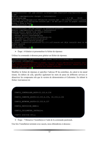 57
 Étape : 6 Générer et personnaliser le fichier de réponses
Utilisez la commande ci-dessous pour générer un fichier de réponses.
Modifiez le fichier de réponses et spécifiez l’adresse IP du contrôleur, du calcul et du nœud
réseau. En dehors de cela, spécifiez également les mots de passe de différents services et
désactivez les composants tels que la version de démonstration et Ceilometer. En éditant le
fichier /root/answer.txt
 Étape : 7 Démarrez l’installation à l’aide de la commande packstack.
Une fois l’installation terminée avec succès, nous obtiendrons ci-dessous :
CONFIG_CONTROLLER_HOST=10.153.4.134
CONFIG_COMPUTE_HOSTS=10.153.4.135, 10.153.4.136
CONFIG_NETWORK_HOSTS=10.153.4.137
CONFIG_PROVISION_DEMO=n
CONFIG_CEILOMETER_INSTALL=n
CONFIG_HORIZON_SSL=y
CONFIG_KEYSTONE_ADMIN_PW=passer
CONFIG_NEUTRON_OVS_BRIDGE_IFACES==br-ex:eth0
computee
 