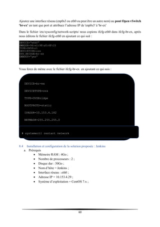 60
Ajoutez une interface réseau (enp0s3 ou eth0 ou peut être un autre nom) au pont Open vSwitch
'br-ex' en tant que port et attribuez l’adresse IP de 'enp0s3' à 'br-ex'
Dans le fichier /etc/sysconfig/network-scripts/ nous copions ifcfg-eth0 dans ifcfg-br-ex, après
nous éditons le fichier ifcfg-eth0 en ajoutant ce qui suit :
Vous ferez de même avec le fichier ifcfg-br-ex en ajoutant ce qui suis :
Redémarrez le service réseau à l’aide de la commande ci-dessous.
8.4 Installation et configuration de la solution proposée : Jenkins
a. Prérequis
 Mémoire RAM : 4Go ;
 Nombre de processeurs : 2 ;
 Disque dur : 50Go ;
 Nom d’hôte = Jenkins ;
 Interface réseau : eth0 ;
 Adresse IP = 10.153.4.29 ;
 Système d’exploitation = CentOS 7.x ;
DEVICE=br-ex
DEVICETYPE=ovs
TYPE=OVSBridge
BOOTPROTO=static
IPADDR=10.153.4.182
NETMASK=255.255.255.0
GATEWAY=10.153.4.254
ONBOOT=yes
# systemectl restart network
 