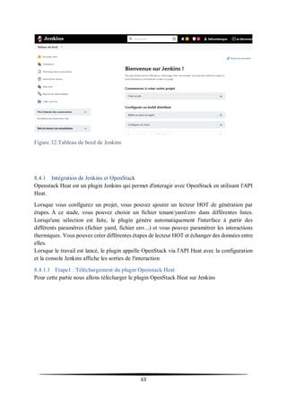 63
Figure 32:Tableau de bord de Jenkins
8.4.1 Intégration de Jenkins et OpenStack
Openstack Heat est un plugin Jenkins qui permet d'interagir avec OpenStack en utilisant l'API
Heat.
Lorsque vous configurez un projet, vous pouvez ajouter un lecteur HOT de génération par
étapes. À ce stade, vous pouvez choisir un fichier tenant/yaml/env dans différentes listes.
Lorsqu'une sélection est faite, le plugin génère automatiquement l'interface à partir des
différents paramètres (fichier yaml, fichier env...) et vous pouvez paramétrer les interactions
thermiques. Vous pouvez créer différentes étapes de lecteur HOT et échanger des données entre
elles.
Lorsque le travail est lancé, le plugin appelle OpenStack via l'API Heat avec la configuration
et la console Jenkins affiche les sorties de l'interaction.
8.4.1.1 Etape1 : Téléchargement du plugin Openstack Heat
Pour cette partie nous allons télécharger le plugin OpenStack Heat sur Jenkins
 