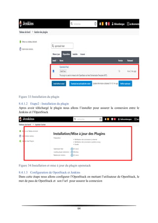 64
Figure 33:Installation du plugin
8.4.1.2 Etape2 : Installation du plugin
Apres avoir téléchargé le plugin nous allons l’installer pour assurer la connexion entre le
Jenkins et l’OpenStack
Figure 34:Installation et mise à jour du plugin openstack
8.4.1.3 Configuration de OpenStack et Jenkins
Dans cette étape nous allons configurer l’OpenStack en mettant l’utilisateur de OpenStack, le
mot de pass de OpenStack et son l’url pour assurer la connexion
 