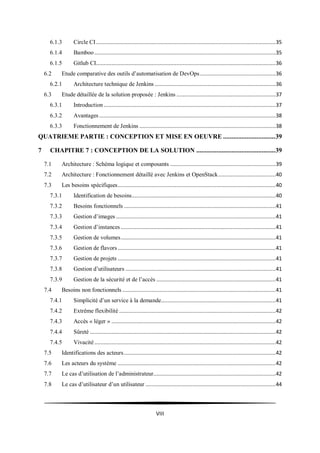 VIII
6.1.3 Circle CI....................................................................................................................35
6.1.4 Bamboo .....................................................................................................................35
6.1.5 Gitlub CI....................................................................................................................36
6.2 Etude comparative des outils d’automatisation de DevOps.................................................36
6.2.1 Architecture technique de Jenkins ..............................................................................36
6.3 Etude détaillée de la solution proposée : Jenkins ................................................................37
6.3.1 Introduction ...............................................................................................................37
6.3.2 Avantages..................................................................................................................38
6.3.3 Fonctionnement de Jenkins ........................................................................................38
QUATRIEME PARTIE : CONCEPTION ET MISE EN OEUVRE ...............................39
7 CHAPITRE 7 : CONCEPTION DE LA SOLUTION ...............................................39
7.1 Architecture : Schéma logique et composants ....................................................................39
7.2 Architecture : Fonctionnement détaillé avec Jenkins et OpenStack.....................................40
7.3 Les besoins spécifiques......................................................................................................40
7.3.1 Identification de besoins.............................................................................................40
7.3.2 Besoins fonctionnels ..................................................................................................41
7.3.3 Gestion d’images .......................................................................................................41
7.3.4 Gestion d’instances ....................................................................................................41
7.3.5 Gestion de volumes....................................................................................................41
7.3.6 Gestion de flavors......................................................................................................41
7.3.7 Gestion de projets ......................................................................................................41
7.3.8 Gestion d’utilisateurs .................................................................................................41
7.3.9 Gestion de la sécurité et de l’accès .............................................................................41
7.4 Besoins non fonctionnels ...................................................................................................41
7.4.1 Simplicité d’un service à la demande..........................................................................41
7.4.2 Extrême flexibilité .....................................................................................................42
7.4.3 Accès « léger » ..........................................................................................................42
7.4.4 Sûreté ........................................................................................................................42
7.4.5 Vivacité.....................................................................................................................42
7.5 Identifications des acteurs..................................................................................................42
7.6 Les acteurs du système ......................................................................................................42
7.7 Le cas d’utilisation de l’administrateur...............................................................................42
7.8 Le cas d’utilisateur d’un utilisateur ....................................................................................44
 