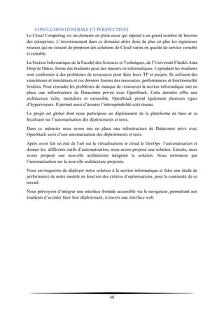 68
CONCLUSION GENERALE ET PERSPECTIVES
Le Cloud Computing est un domaine en plein essor qui répond à un grand nombre de besoins
des entreprises. L’investissement dans ce domaine attire donc de plus en plus les ingénieurs
réseaux qui ne cessent de proposer des solutions de Cloud variés en qualité de service variable
et rentable.
La Section Informatique de la Faculté des Sciences et Techniques, de l’Université Cheikh Anta
Diop de Dakar, forme des étudiants pour des masters en informatiques. Cependant les étudiants
sont confrontés à des problèmes de ressources pour faire leurs TP et projets. Ils utilisent des
simulateurs et émulateurs et ces derniers fournis des ressources, performances et fonctionnalité
limitées. Pour résoudre les problèmes de manque de ressources la section informatique met en
place une infrastructure de Datacenter privée avec OpenStack. Cette dernière offre une
architecture riche, modulaire et extensible. OpenStack prend également plusieurs types
d’hyperviseurs. Il permet aussi d’assurer l’interopérabilité coté réseau.
Ce projet est global dont nous participons au déploiement de la plateforme de base et se
focalisant sur l’automatisation des déploiements et tests.
Dans ce mémoire nous avons mis en place une infrastructure de Datacenter privé avec
OpenStack suivi d’une automatisation des déploiements et tests.
Après avoir fait un état de l’art sur la virtualisations le cloud le DevOps l’automatisation et
donner les différents outils d’automatisation, nous avons proposé une solution. Ensuite, nous
avons proposé une nouvelle architecture intégrant la solution. Nous terminons par
l’automatisation sur la nouvelle architecture proposée.
Nous envisagerons de déployer notre solution à la section informatique et faire une étude de
performance de notre modèle en fonction des critères d’optimisations, pour la continuité de ce
travail.
Nous prévoyons d’intégrer une interface frontale accessible via le navigateur, permettant aux
étudiants d’accéder faire leur déploiement, à travers une interface web.
 