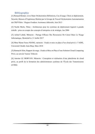 69
Bibliographie
[1] Renaud Bonnet, Livre blanc Orchestration Définitions, Cas d’usage, Choix et déploiement,
Sécurité, Retours d’Expérience Réalisé par le Groupe de Travail Orchestration Automatisation
du CRiP Pilote : Hugues Fondeux Assistance éditoriale, Juin 2013
[2] Noelle Merle, Thèse : Architecture pour les systèmes de déploiement logiciel à grande
échelle : prise en compte des concepts d’entreprise et de stratégie, Jan 2006
[3] Achraf Labidi, Mémoire : Partage Efficace Des Ressources De Calcul Dans Le Nuage
Informatique, Montréal Le 11 Juillet 2017
[4] Mme Mame Fatou NIANG, mémoire : Etude et mise en place d’un cloud privé à l’ADIE,
Université Cheikh Anta Diop, Mars 2018
[5] Hannachi Slim, Rapport de stage : Etude et Mise en Place d’une Solution Cloud Computing
Privé, au sein de Tunisie Télécom
[6] Antoine LE MORVAN, Mémoire : Conception et réalisation d’une plateforme de cloud
privé, au profit de la formation des administrateurs systèmes de l’École des Transmissions
(ETRS)
 