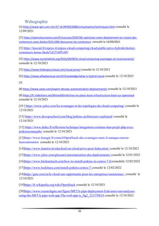 70
Webographie
[1] https://www-igm.univ-mlv.fr/~dr/XPOSE2008/virtualisation/techniques.html consulté le
12/09/2021
[2] https://openclassrooms.com/fr/courses/2035766-optimisez-votre-deploiement-en-creant-des-
conteneurs-avec-docker/6211306-decouvrez-les-conteneurs consulté le 12/09/2021
[3] https://itsocial.fr/enjeux-it/enjeux-cloud-computing/cloud-public-prive-hybride/docker-
conteneurs-larme-fatale%E2%80%89/
[4] https://www.socialnetlink.org/2016/04/09/le-cloud-computing-avantages-et-inconvenients/
consulté le 12/10/2021
[5] https://www.hebergeurcloud.com/cloud-prive/ consulté le 12/10/2021
[6] https://www.alibabacloud.com/fr/knowledge/what-is-hybrid-cloud consulté le 12/10/2021
[7]
[8] https://www.syloe.com/expert-devops-automatisation-deploiements/ consulté le 12/10/2021
[9] https://fr.slideshare.net/AhmedSlim4/mise-en-place-dune-infrastructure-base-sur-openstack
consulté le 12/10/2021
[10 ] https://www.syloe.com/les-avantages-et-les-topologies-du-cloud-computing/ consulté le
12/10/2021
[11] https://www.devopsschool.com/blog/jenkins-architecture-explained/ consulté le
12/10/2021
[12] https://www.disko.fr/reflexions/technique/integration-continue-dun-projet-php-avec-
jenkinssonarqube/ consulté le 12/10/2021
[13]https://www.lemagit.fr/conseil/OpenStack-des-avantages-mais-il-manque-encore-
lautomatisation consulté le 12/10/2021
[14]https://www.itnation.lu/educloud-un-cloud-prive-pour-leducation/ consulté le 12/10/2021
[15]https://www.syloe.com/glossaire/automatisation-des-deploiements/ consulté le 12/01/2022
[16]https://www.letslearntech.com/how-to-install-jenkins-in-centos-7-8/consultéle 12/02/2022
[17]https://www.looklinux.com/install-jenkins-centos-7/ consulté le 12/02/2022
[18]https://getc.com.tn/le-cloud-une-opportunite-pour-les-entreprises-tunisiennes/ consulté le
12/10/2021
[19]https://fr.wikipedia.org/wiki/OpenStack consulté le 12/10/2021
[20]https://www.researchgate.net/figure/META-pipe-deployment-End-users-run-analyses-
using-the-META-pipe-web-app-The-web-app-is_fig2_321370814 consulté le 12/10/2021
 