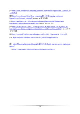 71
[21]https://www.slideshare.net/emaganap/openstack-opencontrail-in-production consulté le
12/10/2021
[22]https://www.ibm.com/blogs/cloud-computing/2014/09/23/creating-continuous-
integration-environment-openstack/ consulté le 12/10/2021
[23]https://docplayer.fr/82876003-Mise-en-place-d-un-pipeline-d-integration-et-de-
deploiement-continus-a-base-de-docker.html consulté le 12/10/2021
[24]https://docplayer.fr/155435317-Tp-devops-chaine-de-deploiement-docker-jenkins-etc-
introduction-une-chaine-de-deploiement-automatise-pour-les-developpeurs.html consulté le
12/02/2022
[25]https://ichi.pro/fr/jenkins-cas-d-utilisation-164429940932150 consulté le 12/02/2022
[24] https://d3vpasha.wordpress.com/2019/01/05/jenkins-les-pipelines-4-6/
[26] https://blog.myagilepartner.fr/index.php/2019/01/23/il-etait-une-fois-devops-origines-du-
devops/
[27] https://www.ionos.fr/digitalguide/serveur/outils/quest-openstack/
 