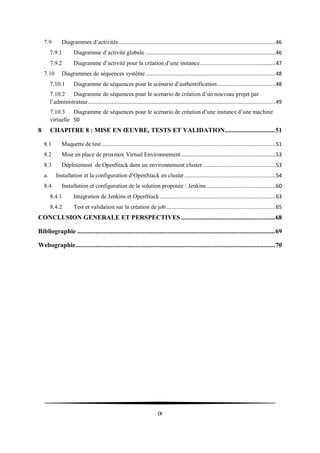 IX
7.9 Diagrammes d’activités .....................................................................................................46
7.9.1 Diagramme d’activité globale ....................................................................................46
7.9.2 Diagramme d’activité pour la création d’une instance.................................................47
7.10 Diagrammes de séquences système....................................................................................48
7.10.1 Diagramme de séquences pour le scénario d’authentification......................................48
7.10.2 Diagramme de séquences pour le scenario de création d’un nouveau projet par
l’administrateur.........................................................................................................................49
7.10.3 Diagramme de séquences pour le scenario de création d’une instance d’une machine
virtuelle 50
8 CHAPITRE 8 : MISE EN ŒUVRE, TESTS ET VALIDATION..............................51
8.1 Maquette de test ................................................................................................................51
8.2 Mise en place de proxmox Virtual Environnement .............................................................53
8.3 Déploiement de OpenStack dans un environnement cluster ...............................................53
a. Installation et la configuration d’OpenStack en cluster...........................................................54
8.4 Installation et configuration de la solution proposée : Jenkins.............................................60
8.4.1 Intégration de Jenkins et OpenStack...........................................................................63
8.4.2 Test et validation sur la création de job.......................................................................65
CONCLUSION GENERALE ET PERSPECTIVES ........................................................68
Bibliographie ......................................................................................................................69
Webographie.......................................................................................................................70
 