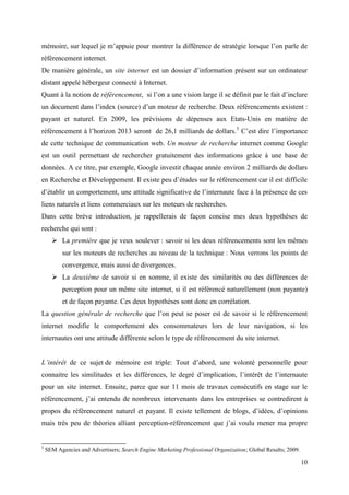mémoire, sur lequel je m’appuie pour montrer la différence de stratégie lorsque l’on parle de
référencement internet.
De manière générale, un site internet est un dossier d’information présent sur un ordinateur
distant appelé hébergeur connecté à Internet.
Quant à la notion de référencement, si l’on a une vision large il se définit par le fait d’inclure
un document dans l’index (source) d’un moteur de recherche. Deux référencements existent :
payant et naturel. En 2009, les prévisions de dépenses aux Etats-Unis en matière de
référencement à l’horizon 2013 seront de 26,1 milliards de dollars.3 C’est dire l’importance
de cette technique de communication web. Un moteur de recherche internet comme Google
est un outil permettant de rechercher gratuitement des informations grâce à une base de
données. A ce titre, par exemple, Google investit chaque année environ 2 milliards de dollars
en Recherche et Développement. Il existe peu d’études sur le référencement car il est difficile
d’établir un comportement, une attitude significative de l’internaute face à la présence de ces
liens naturels et liens commerciaux sur les moteurs de recherches.
Dans cette brève introduction, je rappellerais de façon concise mes deux hypothèses de
recherche qui sont :
       La première que je veux soulever : savoir si les deux référencements sont les mêmes
          sur les moteurs de recherches au niveau de la technique : Nous verrons les points de
          convergence, mais aussi de divergences.
       La deuxième de savoir si en somme, il existe des similarités ou des différences de
          perception pour un même site internet, si il est référencé naturellement (non payante)
          et de façon payante. Ces deux hypothèses sont donc en corrélation.
La question générale de recherche que l’on peut se poser est de savoir si le référencement
internet modifie le comportement des consommateurs lors de leur navigation, si les
internautes ont une attitude différente selon le type de référencement du site internet.


L’intérêt de ce sujet de mémoire est triple: Tout d’abord, une volonté personnelle pour
connaitre les similitudes et les différences, le degré d’implication, l’intérêt de l’internaute
pour un site internet. Ensuite, parce que sur 11 mois de travaux consécutifs en stage sur le
référencement, j’ai entendu de nombreux intervenants dans les entreprises se contredirent à
propos du référencement naturel et payant. Il existe tellement de blogs, d’idées, d’opinions
mais très peu de théories alliant perception-référencement que j’ai voulu mener ma propre


3
    SEM Agencies and Advertisers; Search Engine Marketing Professional Organization; Global Results; 2009.

                                                                                                             10
 