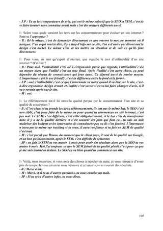 - J.P : Tu as les comparateurs de prix, qui ont le même objectif que le SEO et SEM, c’est de
se faire trouver sans connaitre avant mais c’est des métiers différents aussi.

I : Selon vous quels seraient les tests sur les consommateurs pour évaluer un site internet ?
Pour se l’approprier ?
- B : Bé le mieux, c’est de demander directement ce que ressent le mec au moment où il
navigue. T’en a qui vont te dire, il y a trop d’info sur ce site, t’en a d’autre qui diront oué le
design c’est nickel. Le mieux c’est de les mettre en situation et de voir ce qu’ils font
directement.

I : Pour vous, en tant qu’expert d’internet, que signifie le mot d’utilisabilité d’un site
internet ? D’utilité ?
- B : Pour moi, l’utilisabilité c’est lié à l’ergonomie parce que regarde, l’utilisabilité c’est
un moyen alors que l’utilité c’est un truc final. Après l’utilité c’est autre chose, ça peut
dépendre du niveau de connaissance qui joue aussi. Ca dépend aussi du panier moyen.
L’importance c’est le use friendly, c’est la différence entre le fond et la forme.
- J.P : oué, l’utilisabilité c’est ce que l’internaute va noter quand il va être sur le site, c’est-
à-dire ergonomie, design et tout, et l’utilité c’est savoir si ça va lui faire changer d’avis, si il
va y revenir après sur le site.
- M : oui.

I : Le référencement est-il lié entre la qualité perçue par le consommateur d’un site et sa
qualité de conception ?
- B : C’est clair, si tu prends les deux référencements, ils ont pas le même but, le SEO c’est
non ciblé, c’est pour faire de la masse ou pour quand tu commences un site internet, c’est
pas mal. Le SEM, c’est différent, c’est ciblé obligatoirement, et le but c’est de transformer
donc il y a de la qualité derrière et c’est souvent des pros qui font ça , tu sais on doit
maitriser des budgets et les internautes ils connaissent pas ou ils s’en foutent. L’internaute
n’aura pas le même eye tracking si tu veux, il aura confiance si tu fais un SEM de qualité
c’est tout.
- M : c’est pareil que Bruno, du moment que le client paye, il veut de la qualité sur Google,
et un bon positionnement, après le SEO, c’est difficile de remonter.
- JP : en fait, le SEM tu vas mettre 1 mois pour avoir des résultats alors que le SEO tu vas
mettre 6 mois. Moi j’ai toujours su que le SEM faisait de la qualité plutôt, c’est pour ça que
je me suis tourné la dedans. Le SEO ça va bien quand tu commences un site.


I : Voilà, mon interview, si vous avez des choses à rajouter ou autre, je vous remercie d’avoir
pris du temps. Je vous enverrai mon mémoire et je vous tiens au courant des résultats.
- B : Merci à toi..
- M : Merci, et si tu as d’autres questions, tu nous envoies un mail..
- JP : Si tu veux d’autres infos, tu nous diras.




                                                                                                100
 