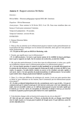 Annexe 4 : Rapport entretien Mr Babin
Entretien :

Olivier Babin – Directeur pédagogique régional ISEG (O : Entretien)

Enquêteur : Olivier Bensoussan
Avant-propos : Nous sommes le 24 février 2012, il est 12h. Nous nous installons dans son
bureau à l’école pour commencer l’entretien.
Temps de la préparation : 30 secondes.
Temps de l’entretien : environ 40 min.
ENTRETIEN

I : Bonjour Monsieur Babin
-O : Bonjour

I : Donc je fais un entretien sur le référencement payant et naturel et plus particulièrement sur
la perception des deux techniques sur les moteurs de recherches, donc quel est votre parcours
initial, professionnel ?
- O : J’ai fait un DEA puis un DESS de Marketing, voila

I : Ensuite, que signifie pour vous le référencement ?
- O : le référencement, c’est tout ce qui tourne autour de la visibilité de façon générique,
tout ce qui se rapporte au trafic. Sur les moteurs de recherches, on doit être visible.

I : Ok, mais plus particulièrement, il existe deux types de référencement, et selon vous, quelle
est la différence majeure entre le référencement payant et le référencement naturel ?
-O : c’est une bonne question, le naturel est plus qualitatif car on travaille directement sur
le contenu du site internet, et ça peut rapporter beaucoup de trafic en termes de ROI si vous
voulez. Le payant, c’est plus facile à mettre en œuvre, et les résultats sont plus rapides à
voir aussi. Après c’est une question de professionnalisme, le référencement c’est un métier
à part entière donc chaque professionnel défends sa profession.

I : Donc, il y a bien une différence de techniques ok, ensuite, j’avais une autre question dans
ce thème la, pour référencer un site internet, faut-il commencer par du référencement payant
et/ou naturel ?
-O : En fait, ça dépend intégralement du site, normalement, moi ce que je fais, c’est que je
commencerais par le naturel avant que le site internet existe pour créer une réputation, un
trafic, tout un ensemble comme ça. Le référencement payant est pour moi plus rapide que
le naturel, ça c’est sûr. Après, la conception, la rédaction, le design et tout ça, ça concerne
le naturel, le payant ça peut tu peux faire baisser les couts rapidement.


I : Cette dernière change-t-elle en fonction de la nature du site, de ses objectifs ?
-O : bien sûr que oui, comme tout à l’heure, en fonction du site, ça change, tout d’abord
viser le trafic et puis ce n’est pas pour le plaisir de Google aussi. Ce qui référence, aussi ils
ont des objectifs précis.

                                                                                             101
 