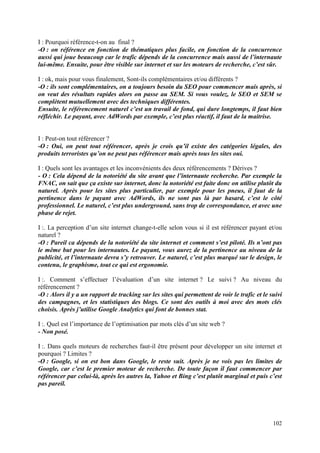 I : Pourquoi référence-t-on au final ?
-O : on référence en fonction de thématiques plus facile, en fonction de la concurrence
aussi qui joue beaucoup car le trafic dépends de la concurrence mais aussi de l’internaute
lui-même. Ensuite, pour être visible sur internet et sur les moteurs de recherche, c’est sûr.

I : ok, mais pour vous finalement, Sont-ils complémentaires et/ou différents ?
-O : ils sont complémentaires, on a toujours besoin du SEO pour commencer mais après, si
on veut des résultats rapides alors on passe au SEM. Si vous voulez, le SEO et SEM se
complètent mutuellement avec des techniques différentes.
Ensuite, le référencement naturel c’est un travail de fond, qui dure longtemps, il faut bien
réfléchir. Le payant, avec AdWords par exemple, c’est plus réactif, il faut de la maitrise.


I : Peut-on tout référencer ?
-O : Oui, on peut tout référencer, après je crois qu’il existe des catégories légales, des
produits terroristes qu’on ne peut pas référencer mais après tous les sites oui.

I : Quels sont les avantages et les inconvénients des deux référencements ? Dérives ?
- O : Cela dépend de la notoriété du site avant que l’internaute recherche. Par exemple la
FNAC, on sait que ça existe sur internet, donc la notoriété est faite donc on utilise plutôt du
naturel. Après pour les sites plus particulier, par exemple pour les pneus, il faut de la
pertinence dans le payant avec AdWords, ils ne sont pas là par hasard, c’est le côté
professionnel. Le naturel, c’est plus underground, sans trop de correspondance, et avec une
phase de rejet.

I :. La perception d’un site internet change-t-elle selon vous si il est référencer payant et/ou
naturel ?
-O : Pareil ca dépends de la notoriété du site internet et comment s’est piloté. Ils n’ont pas
le même but pour les internautes. Le payant, vous aurez de la pertinence au niveau de la
publicité, et l’internaute devra s’y retrouver. Le naturel, c’est plus marqué sur le design, le
contenu, le graphisme, tout ce qui est ergonomie.

I :. Comment s’effectuer l’évaluation d’un site internet ? Le suivi ? Au niveau du
référencement ?
-O : Alors il y a un rapport de tracking sur les sites qui permettent de voir le trafic et le suivi
des campagnes, et les statistiques des blogs. Ce sont des outils à moi avec des mots clés
choisis. Après j’utilise Google Analytics qui font de bonnes stat.

I :. Quel est l’importance de l’optimisation par mots clés d’un site web ?
- Non posé.

I :. Dans quels moteurs de recherches faut-il être présent pour développer un site internet et
pourquoi ? Limites ?
-O : Google, si on est bon dans Google, le reste suit. Après je ne vois pas les limites de
Google, car c’est le premier moteur de recherche. De toute façon il faut commencer par
référencer par celui-là, après les autres la, Yahoo et Bing c’est plutôt marginal et puis c’est
pas pareil.




                                                                                               102
 