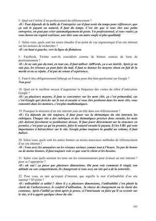 I : Quel est l’utilité d’un professionnel du référencement ?
-O : Tout dépends de la taille de l’entreprise car il faut avoir du temps pour référencer, que
ça soit le payant ou naturel, il faut du temps. C’est sûr que si vous êtes une petite
entreprise, on peut pas créer automatiquement de poste. Un professionnel, si vous voulez ça
vous donne un regard extérieur, une idée sous un autre angle et plus qualitatif.

I : Selon vous, quels sont les zones chaudes d’un point de vue ergonomique d’un site internet
sur les moteurs de recherches ?
-O : en haut à gauche, vers la ligne de flottaison.

I : Facebook, Twitter sont-ils considérés comme de bonnes sources de liens de
positionnement ?
-O : Je ne sais pas du tout, en tout cas, il faut utiliser AdWords, ça a un intérêt. Après je ne
sais pas, les réseaux ça peut faire du mal, il faut se donner les moyens sinon on fait de la
merde et on se répète. J’ai pas de retour d’expérience.

I : Faut-il être obligatoirement hébergé en France pour être bien positionné sur Google ?
Non posé

18. Quel est le meilleur moyen d’augmenter la fréquence des visites du robot d’indexation
Google ?
-O : ya plusieurs moyens, il faut se concentrer sur les mots clés, ça c’est primordial, car
c’est Google qui cherche sur le net et ensuite si vous êtes pertinent dans les mots clés, vous
remontés dans les moteurs, c’est plus mathématiques.

19. Pourquoi la structure d’un site internet joue un rôle dans son référencement ?
-O : Ca dépends du site toujours, il faut jouer sur la thématique du site internet, les
rubriques. Chaque site a des rubriques et des thématiques précises donc ensuite, les mots
clés doivent forcément se positionner dessus. Il faut jouer directement sur la structure en
premier, c’est pour ça qu’en premier, faire le naturel ensuite le payant. Et les URL qui sont
importantes à hiérarchiser sur le site. Google prime toujours la qualité au volume, il faut
baliser.

20. Selon vous, quels sont les autres bonnes ou moins mauvaises méthodes de référencement
d’un site internet ?
-O : Vous avez les annuaires ou les réseaux sociaux comme tout à l’heure. Ya pas de bonne
ou de moins bonnes, il faut toujours voir ce que veut le client et les besoins.

21. Selon vous quels seraient les tests sur les consommateurs pour évaluer un site internet ?
pour se l’approprier ?
-O : ah oui ! ça passe par plusieurs dimensions. On peut voir comment il réagit, son
attitude ou son comportement, ils changeront si vous avez un site qui a de la notoriété.

22. Pour vous, en tant qu’expert d’internet, que signifie le mot d’utilisabilité d’un site
internet ? D’utilité ?
-O : utilisabilité et utilité ? Alors il y a plusieurs dimensions, l’utilisabilité c’est plutôt la
clarté de l’arborescence, le confort d’utilisation, la vitesse de chargement ou la clarté des
contenus. Après l’utilité ça vient après je pense, si l’internaute va faire qu’il va revenir sur
le site, si il a appris quelque chose du site.


                                                                                              103
 