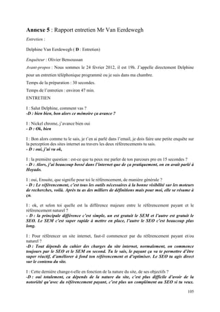 Annexe 5 : Rapport entretien Mr Van Eerdewegh
Entretien :

Delphine Van Eerdewegh ( D : Entretien)

Enquêteur : Olivier Bensoussan
Avant-propos : Nous sommes le 24 février 2012, il est 19h. J’appelle directement Delphine
pour un entretien téléphonique programmé ou je suis dans ma chambre.
Temps de la préparation : 30 secondes.
Temps de l’entretien : environ 47 min.
ENTRETIEN

I : Salut Delphine, comment vas ?
-D : bien bien, bon alors ce mémoire ça avance ?

I : Nickel chrome, j’avance bien oui
- D : Ok, bien

I : Bon alors comme tu le sais, je t’en ai parlé dans l’email, je dois faire une petite enquête sur
la perception des sites internet au travers les deux référencements tu sais.
- D : oui, j’ai vu ok,

I : la première question : est-ce que tu peux me parler de ton parcours pro en 15 secondes ?
- D : Alors, j’ai beaucoup bossé dans l’internet que de ça pratiquement, on en avait parlé à
Hoyado.

I : oui, Ensuite, que signifie pour toi le référencement, de manière générale ?
- D : Le référencement, c’est tous les outils nécessaires à la bonne visibilité sur les moteurs
de recherches, voilà. Après tu as des milliers de définitions mais pour moi, elle se résume à
ça.

I : ok, et selon toi quelle est la différence majeure entre le référencement payant et le
référencement naturel ?
- D : la principale différence c’est simple, un est gratuit le SEM et l’autre est gratuit le
SEO. Le SEM c’est super rapide à mettre en place, l’autre le SEO c’est beaucoup plus
long.

I : Pour référencer un site internet, faut-il commencer par du référencement payant et/ou
naturel ?
-D : Tout dépends du cahier des charges du site internet, normalement, on commence
toujours par le SEO et le SEM en second. Tu le sais, le payant ça va te permettre d’être
super réactif, d’améliorer à fond ton référencement et d’optimiser. Le SEO tu agis direct
sur le contenu du site.

I : Cette dernière change-t-elle en fonction de la nature du site, de ses objectifs ?
-D : oui totalement, ca dépends de la nature du site, c’est plus difficile d’avoir de la
notoriété qu’avec du référencement payant, c’est plus un complément au SEO si tu veux.

                                                                                               105
 