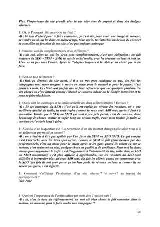 Plus, l’importance du site grandi, plus tu vas aller vers du payant et donc des budgets
énormes.

I : Ok, et Pourquoi référence-t-on au final ?
-D : bé tout d’abord pour te faire connaitre, ça c’est sûr, pour avoir une image de marque,
se vendre aussi, ou les deux en même temps. Mais après, tu t’attaches au besoin du client et
tu conseilles en fonction de son site, c’est pas toujours univoque

I : Ensuite, sont-ils complémentaires et/ou différents ?
-D : ah oui, alors là, oui les deux sont complémentaires, c’est une obligation : on fait
toujours du SEO + SEM + SMO tu sais le social media, avec les réseaux sociaux et tout ca.
L’un ne va pas sans l’autre. Après tu t’adaptes toujours à la cible et au client que ta en
face.


I : Peut-on tout référencer ?
-D : Oui, ça dépends du site aussi, si il a un très gros catalogue ou pas, des fois les
campagnes sont super longues à mettre en place pour le naturel et pour le payant, c’est
plusieurs mois. Le client veut parfois que se faire référencer que sur quelques produits. Ya
des choses ou c’est interdit comme l’alcool, le contenu adulte ou la Google intervient et tu
peux te faire blacklister.

I : Quels sont les avantages et les inconvénients des deux référencements ? Dérives ?
-D : Bé les avantages du SEM : c’est qu’il est rapide au niveau des résultats, on a une
meilleure qualité du trafic, tu peux régler comme tu veux avec AdWords, après il faut s’y
connaitre. Tandis que le SEO ou SMO qui sont à peu près pareil, c’est du contenu, donc
beaucoup de choses traiter et super long au niveau trafic. Pour mon boulot, je traite le
contenu et c’est très long à faire.

I : Alors là, c’est la question clé : La perception d’un site internet change-t-elle selon vous si il
est référencer payant et/ou naturel ?
-D : on a intérêt à être perceptible que l’on fasse du SEM ou SEO SMO. Ce qui compte
c’est l’accroche avec les liens sponsorisés, comme le SEM se fait généralement par des
professionnels, c’est un atout pour le client après et les gens quand ils voient ca sur le
moteur, c’est vraiment un plus, quelque chose en qualité et de confiance. Pour moi les deux
choses pour augmenter le trafic c’est l’ergonomie et l’attractivité du site, voilà. Bon, le SEO
ou SMO maintenant, c’est plus difficile à appréhender, car les résultats du SEO sont
difficiles à interpréter plus qu’avec AdWords. En fait les clients quand on commence avec
le SEO, des fois ils ont peur parce qu’on leur parle de réseaux sociaux et comme ils ne
savent pas gérer, c’est difficile.

I : Comment s’effectuer l’évaluation d’un site internet ? le suivi ? au niveau du
référencement ?
Non Posé



I : Quel est l’importance de l’optimisation par mots clés d’un site web ?
-D : la, c’est la base du référencement, un mot clé bien choisi te fait remonter dans le
moteur, un mauvais peut te faire couler une campagne !!

                                                                                                 106
 