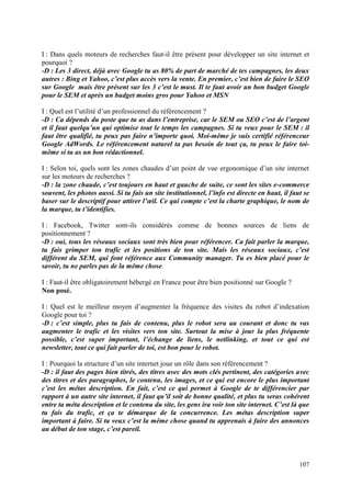 I : Dans quels moteurs de recherches faut-il être présent pour développer un site internet et
pourquoi ?
-D : Les 3 direct, déjà avec Google tu as 80% de part de marché de tes campagnes, les deux
autres : Bing et Yahoo, c’est plus accès vers la vente. En premier, c’est bien de faire le SEO
sur Google mais être présent sur les 3 c’est le must. Il te faut avoir un bon budget Google
pour le SEM et après un budget moins gros pour Yahoo et MSN

I : Quel est l’utilité d’un professionnel du référencement ?
-D : Ca dépends du poste que tu as dans l’entreprise, car le SEM ou SEO c’est de l’argent
et il faut quelqu’un qui optimise tout le temps les campagnes. Si tu veux pour le SEM : il
faut être qualifié, tu peux pas faire n’importe quoi. Moi-même je suis certifié référenceur
Google AdWords. Le référencement naturel ta pas besoin de tout ça, tu peux le faire toi-
même si tu as un bon rédactionnel.

I : Selon toi, quels sont les zones chaudes d’un point de vue ergonomique d’un site internet
sur les moteurs de recherches ?
-D : la zone chaude, c’est toujours en haut et gauche de suite, ce sont les sites e-commerce
souvent, les photos aussi. Si tu fais un site institutionnel, l’info est directe en haut, il faut se
baser sur le descriptif pour attirer l’œil. Ce qui compte c’est la charte graphique, le nom de
la marque, tu t’identifies.

I : Facebook, Twitter sont-ils considérés comme de bonnes sources de liens de
positionnement ?
-D : oui, tous les réseaux sociaux sont très bien pour référencer. Ca fait parler la marque,
tu fais grimper ton trafic et les positions de ton site. Mais les réseaux sociaux, c’est
différent du SEM, qui font référence aux Community manager. Tu es bien placé pour le
savoir, tu ne parles pas de la même chose.

I : Faut-il être obligatoirement hébergé en France pour être bien positionné sur Google ?
Non posé.

I : Quel est le meilleur moyen d’augmenter la fréquence des visites du robot d’indexation
Google pour toi ?
-D : c’est simple, plus tu fais de contenu, plus le robot sera au courant et donc tu vas
augmenter le trafic et les visites vers ton site. Surtout la mise à jour la plus fréquente
possible, c’est super important, l’échange de liens, le netlinking, et tout ce qui est
newsletter, tout ce qui fait parler de toi, est bon pour le robot.

I : Pourquoi la structure d’un site internet joue un rôle dans son référencement ?
-D : il faut des pages bien titrés, des titres avec des mots clés pertinent, des catégories avec
des titres et des paragraphes, le contenu, les images, et ce qui est encore le plus important
c’est les métas description. En fait, c’est ce qui permet à Google de te différencier par
rapport à un autre site internet, il faut qu’il soit de bonne qualité, et plus tu seras cohérent
entre ta méta description et le contenu du site, les gens ira voir ton site internet. C’est là que
tu fais du trafic, et ça te démarque de la concurrence. Les métas description super
important à faire. Si tu veux c’est la même chose quand tu apprenais à faire des annonces
au début de ton stage, c’est pareil.




                                                                                                107
 