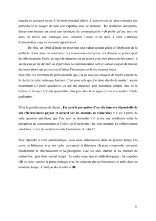 enquête en quelques sortes. C’est mon principal intérêt. L’autre raison est pour connaitre une
particularité et essayer de faire une expertise dans ce domaine. De nombreux documents,
discussions mettent en avant une technique de communication web plutôt qu’une autre ou
alors on utilise une technique sans connaitre l’autre. C’est donc à cette « stratégie
d’observation » que ce mémoire répond aussi.
        De plus, cet objet d’étude est pour moi une valeur ajoutée grâce à l’explosion de la
publicité et une prise de conscience des annonceurs-entreprises, ces derniers se préoccupent
du référencement. Enfin, ce sujet de mémoire est en accord avec mon projet professionnel : à
savoir essayer de devenir un expert dans la communication web et surtout essayer de trouver
des innovations qui permettront d’attirer l’internaute sur le site internet voulu.
Pour cela, les entretiens de professionnels que j’ai pu analyser essayent de rendre compte de
la réalité de cette technique Internet. C’est pour cela que j’ai donc décidé de mettre l’accent
notamment à l’étude qualitative, ce qui me paraissait plus judicieuse compte tenu de la
technicité du sujet. L’étude quantitative plus générale est un appui certain et complète l’étude
qualitative.


D’où la problématique de départ : En quoi la perception d’un site internet dépend-elle de
son référencement payant et naturel sur les moteurs de recherches ? C’est à partir de
cette question spécifique que l’on peut se demander s’il existe une corrélation entre la
perception du consommateur et l’objet qu’il recherche : les sites internet. Le référencement
est-il donc le lien de corrélation entre l’internaute et l’objet ?


Pour répondre à cette problématique, nous nous intéresserons dans un premier temps à la
revue de littérature avec son cadre conceptuel et théorique (I) pour comprendre comment
fonctionnent le référencement et sa perception, avec les sites internet et les moteurs de
recherches, puis dans second temps : Le cadre empirique et méthodologique : les enquêtes
(II) ou nous verrons la partie pratique avec les opinions des professionnels et enfin dans un
troisième temps : L’analyse des résultats (III).




                                                                                             11
 