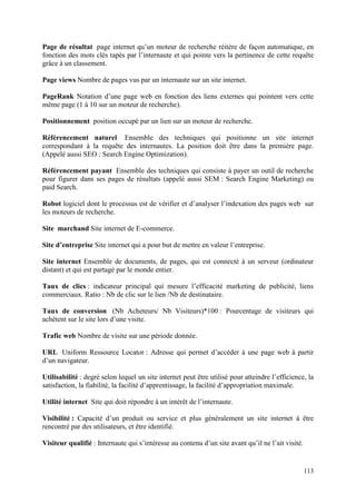 Page de résultat page internet qu’un moteur de recherche réitère de façon automatique, en
fonction des mots clés tapés par l’internaute et qui pointe vers la pertinence de cette requête
grâce à un classement.

Page views Nombre de pages vus par un internaute sur un site internet.

PageRank Notation d’une page web en fonction des liens externes qui pointent vers cette
même page (1 à 10 sur un moteur de recherche).

Positionnement position occupé par un lien sur un moteur de recherche.

Référencement naturel Ensemble des techniques qui positionne un site internet
correspondant à la requête des internautes. La position doit être dans la première page.
(Appelé aussi SEO : Search Engine Optimization).

Référencement payant Ensemble des techniques qui consiste à payer un outil de recherche
pour figurer dans ses pages de résultats (appelé aussi SEM : Search Engine Marketing) ou
paid Search.

Robot logiciel dont le processus est de vérifier et d’analyser l’indexation des pages web sur
les moteurs de recherche.

Site marchand Site internet de E-commerce.

Site d’entreprise Site internet qui a pour but de mettre en valeur l’entreprise.

Site internet Ensemble de documents, de pages, qui est connecté à un serveur (ordinateur
distant) et qui est partagé par le monde entier.

Taux de clics : indicateur principal qui mesure l’efficacité marketing de publicité, liens
commerciaux. Ratio : Nb de clic sur le lien /Nb de destinataire.

Taux de conversion (Nb Acheteurs/ Nb Visiteurs)*100 : Pourcentage de visiteurs qui
achètent sur le site lors d’une visite.

Trafic web Nombre de visite sur une période donnée.

URL Uniform Ressource Locator : Adresse qui permet d’accéder à une page web à partir
d’un navigateur.

Utilisabilité : degré selon lequel un site internet peut être utilisé pour atteindre l’efficience, la
satisfaction, la fiabilité, la facilité d’apprentissage, la facilité d’appropriation maximale.

Utilité internet Site qui doit répondre à un intérêt de l’internaute.

Visibilité : Capacité d’un produit ou service et plus généralement un site internet à être
rencontré par des utilisateurs, et être identifié.

Visiteur qualifié : Internaute qui s’intéresse au contenu d’un site avant qu’il ne l’ait visité.


                                                                                                   113
 