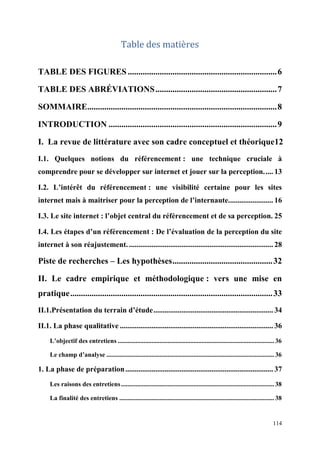 Table des matières

TABLE DES FIGURES ...................................................................... 6

TABLE DES ABRÉVIATIONS ......................................................... 7

SOMMAIRE......................................................................................... 8

INTRODUCTION ............................................................................... 9

I. La revue de littérature avec son cadre conceptuel et théorique12
I.1. Quelques notions du référencement : une technique cruciale à
comprendre pour se développer sur internet et jouer sur la perception. .... 13

I.2. L’intérêt du référencement : une visibilité certaine pour les sites
internet mais à maitriser pour la perception de l’internaute........................ 16

I.3. Le site internet : l’objet central du référencement et de sa perception. 25

I.4. Les étapes d’un référencement : De l’évaluation de la perception du site
internet à son réajustement. ............................................................................. 28

Piste de recherches – Les hypothèses ............................................... 32

II. Le cadre empirique et méthodologique : vers une mise en
pratique ............................................................................................... 33
II.1.Présentation du terrain d’étude ................................................................ 34

II.1. La phase qualitative .................................................................................. 36
     L’objectif des entretiens ................................................................................................. 36

     Le champ d’analyse ........................................................................................................ 36

1. La phase de préparation ............................................................................... 37
     Les raisons des entretiens ............................................................................................... 38

     La finalité des entretiens ................................................................................................ 38


                                                                                                                              114
 