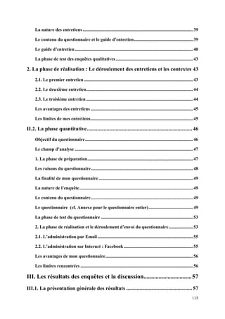 La nature des entretiens ................................................................................................. 39

     Le contenu du questionnaire et le guide d’entretien .................................................... 39

     Le guide d’entretien ........................................................................................................ 40

     La phase de test des enquêtes qualitatives .................................................................... 43

2. La phase de réalisation : Le déroulement des entretiens et les contextes 43
     2.1. Le premier entretien ................................................................................................ 43

     2.2. Le deuxième entretien .............................................................................................. 44

     2.3. Le troisième entretien .............................................................................................. 44

     Les avantages des entretiens .......................................................................................... 45

     Les limites de mes entretiens .......................................................................................... 45

II.2. La phase quantitative ................................................................................ 46
     Objectif du questionnaire ............................................................................................... 46

     Le champ d’analyse ........................................................................................................ 47

     1. La phase de préparation ............................................................................................. 47

     Les raisons du questionnaire.......................................................................................... 48

     La finalité de mon questionnaire ................................................................................... 49

     La nature de l’enquête .................................................................................................... 49

     Le contenu du questionnaire .......................................................................................... 49

     Le questionnaire (cf. Annexe pour le questionnaire entier) ....................................... 49

     La phase de test du questionnaire ................................................................................. 53

     2. La phase de réalisation et le déroulement d’envoi du questionnaire ..................... 53

     2.1. L’administration par Email .................................................................................... 55

     2.2. L’administration sur Internet : Facebook ............................................................. 55

     Les avantages de mon questionnaire ............................................................................. 56

     Les limites rencontrées ................................................................................................... 56

III. Les résultats des enquêtes et la discussion................................ 57
III.1. La présentation générale des résultats .................................................. 57
                                                                                                                                115
 