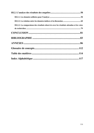 III.2. L’analyse des résultats des enquêtes ...................................................... 58
    III.2.1. Les données utilisées pour l’analyse ................................................................. 58

    III.2.2. La relation entre les données-indices et la discussion ..................................... 60

    III.2.2. La comparaison des résultats observés avec les résultats attendus et les voies
    de recherches. .................................................................................................................. 79

CONCLUSION .................................................................................. 81

BIBLIOGRAPHIE ............................................................................ 83

ANNEXES .......................................................................................... 86

Glossaire de concepts ....................................................................... 112

Table des matières ........................................................................... 114

Index Alphabétique ......................................................................... 117




                                                                                                                                   116
 