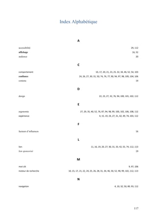 Index Alphabétique


                                     A

accessibilité                                                                                    29, 112
affichage                                                                                         16, 52
audience                                                                                              20


                                      C

comportement                                              10, 17, 20, 21, 23, 25, 32, 34, 46, 52, 54, 103
confiance                              24, 26, 27, 30, 31, 50, 74, 76, 77, 90, 94, 97, 98, 100, 104, 106
contenu                                                                                               19


                                     D
design                                                        22, 23, 27, 32, 76, 94, 100, 101, 102, 112


                                      E

ergonomie                                 27, 29, 35, 40, 52, 76, 87, 94, 98, 99, 100, 102, 106, 108, 112
expérience                                                    4, 15, 19, 24, 27, 31, 42, 49, 74, 103, 112


                                      F

facteurs d’influences                                                                                 16


                                      L
lien                                                 11, 16, 19, 20, 27, 30, 31, 33, 42, 55, 74, 112, 113
lien sponsorisé                                                                                       19


                                     M
mot clé                                                                                       9, 97, 106
moteur de recherche         10, 15, 17, 21, 22, 24, 25, 26, 28, 31, 34, 46, 50, 52, 90, 99, 102, 112, 113


                                     N
navigation                                                                     4, 10, 32, 50, 89, 93, 112




                                                                                                    117
 