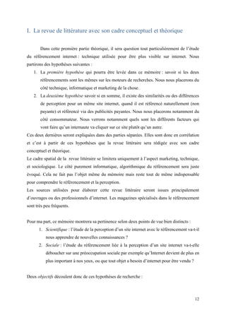 I. La revue de littérature avec son cadre conceptuel et théorique

       Dans cette première partie théorique, il sera question tout particulièrement de l’étude
du référencement internet : technique utilisée pour être plus visible sur internet. Nous
partirons des hypothèses suivantes :
   1. La première hypothèse qui pourra être levée dans ce mémoire : savoir si les deux
       référencements sont les mêmes sur les moteurs de recherches. Nous nous placerons du
       côté technique, informatique et marketing de la chose.
   2. La deuxième hypothèse savoir si en somme, il existe des similarités ou des différences
       de perception pour un même site internet, quand il est référencé naturellement (non
       payante) et référencé via des publicités payantes. Nous nous placerons notamment du
       côté consommateur. Nous verrons notamment quels sont les différents facteurs qui
       vont faire qu’un internaute va cliquer sur ce site plutôt qu’un autre.
Ces deux dernières seront expliquées dans des parties séparées. Elles sont donc en corrélation
et c’est à partir de ces hypothèses que la revue littéraire sera rédigée avec son cadre
conceptuel et théorique.
Le cadre spatial de la revue littéraire se limitera uniquement à l’aspect marketing, technique,
et sociologique. Le côté purement informatique, algorithmique du référencement sera juste
évoqué. Cela ne fait pas l’objet même du mémoire mais reste tout de même indispensable
pour comprendre le référencement et la perception.
Les sources utilisées pour élaborer cette revue littéraire seront issues principalement
d’ouvrages ou des professionnels d’internet. Les magazines spécialisés dans le référencement
sont très peu fréquents.


Pour ma part, ce mémoire montrera sa pertinence selon deux points de vue bien distincts :
      1. Scientifique : l’étude de la perception d’un site internet avec le référencement va-t-il
          nous apprendre de nouvelles connaissances ?
      2. Sociale : l’étude du référencement liée à la perception d’un site internet va-t-elle
          déboucher sur une préoccupation sociale par exemple qu’Internet devient de plus en
          plus important à nos yeux, ou que tout objet a besoin d’internet pour être vendu ?


Deux objectifs découlent donc de ces hypothèses de recherche :



                                                                                               12
 