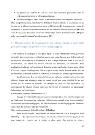    Le premier est d’abord de voir s’il existe une distinction particulière entre le
       référencement payant et le référencement naturel.
      Le deuxième objectif sera d’étudier la perception des sites internet par les internautes.
Dans une première partie, nous tenterons de faire un bilan scientifique et académique sur les
travaux sur le référencement portant sur notre problématique (I). Nous essaierons ensuite de
comprendre la perception des consommateurs sur les sites et les facteurs influençant (II). A la
suite de cela, nous discuterons sur le site internet objet central du référencement (III) pour
enfin comprendre les étapes d’un référencement (IV).


I.1. Quelques notions du référencement : une technique cruciale à comprendre
pour se développer sur internet et jouer sur la perception.


Avant d’exposer et d’expliquer le concept de départ de ce qu’est le référencement, j’ai voulu
m’attacher dans ce mémoire à justifier brièvement cette partie. Compte tenu, de la complexité
technique et scientifique du référencement, il sera expliqué dans cette partie le concept de
référencement, son intérêt, ses diverses versions, les différences, les similarités. Sans
explications préalables, les hypothèses de départ ne seraient pas fondées et donc aucun intérêt
d’élaborer ce sujet. Plus largement, dans cette partie seront traitées d’autres notions liées au
référencement, comme les moteurs de recherches, la notion de site internet, le positionnement.
       Le référencement d’un site internet n’est pas une technique simple à maitriser. Souvent
plusieurs étapes sont nécessaires avant de réussir à avoir une bonne visibilité de son site
internet sur les moteurs de recherche. Par exemple, la clarté des liens sponsorisés, les
conséquences des réseaux sociaux mais aussi les travaux d’optimisation du développeur
informatique sur le site internet.
Concrètement, comment cela fonctionne-t-il ?
       La page de résultat de Google par exemple est composée de liens naturels qui provient
de l’indexation des moteurs de recherches (référencement naturel) et de liens sponsorisés/
commerciaux (référencement payant). Ce référencement dit payant est payé par un annonceur
qui a acheté des mots clés tapés par l’internaute.
Mais attardons-nous tout d’abord à quelques définitions.
       Selon Gilles Grégoire, professionnel du référencement et Traffic Manager de Web
Marketing : « Le référencement correspond au travail d’optimisation sur les pages du site
pour mieux être compris par le moteur et donc tenter d’en obtenir un « bon »


                                                                                              13
 